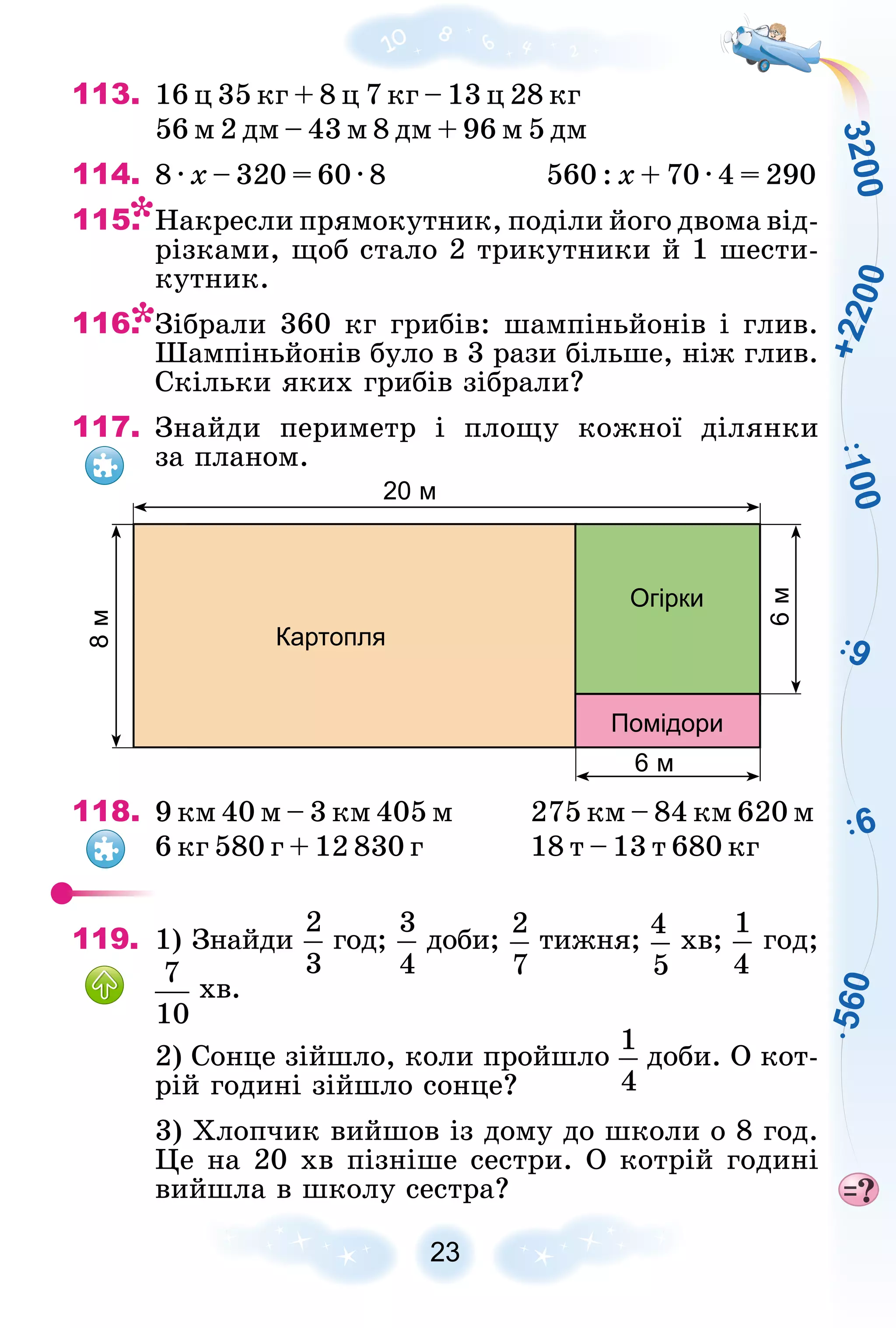 1
0
0
9
6
5
6
0
3
2
0
0
+
2
2
0
0
23
113. 16 ö 35 êã + 8 ö 7 êã – 13 ö 28 êã
56 ì 2 äì – 43 ì 8 äì + 96 ì 5 äì
114. 8 · õ – 320 = 60 · 8 560 : õ + 70 · 4 = 290
115. Íàêðåñëè ïðÿìîêóòíèê, ïîäіëè éîãî äâîìà âіä-
ðіçêàìè, ùîá ñòàëî 2 òðèêóòíèêè é 1 øåñòè-
êóòíèê.
116. Çіáðàëè 360 êã ãðèáіâ: øàìïіíüéîíіâ і ãëèâ.
Øàìïіíüéîíіâ áóëî â 3 ðàçè áіëüøå, íіæ ãëèâ.
Ñêіëüêè ÿêèõ ãðèáіâ çіáðàëè?
117. Çíàéäè ïåðèìåòð і ïëîùó êîæíîї äіëÿíêè
çà ïëàíîì.
20 м
6 м
6
м
8
м
Картопля
Огірки
Помідори
118. 9 êì 40 ì – 3 êì 405 ì 275 êì – 84 êì 620 ì
6 êã 580 ã + 12 830 ã 18 ò – 13 ò 680 êã
119. 1) Çíàéäè ãîä; äîáè; òèæíÿ; õâ; ãîä;
õâ.
2) Ñîíöå çіéøëî, êîëè ïðîéøëî äîáè. Î êîò-
ðіé ãîäèíі çіéøëî ñîíöå?
3) Õëîï÷èê âèéøîâ іç äîìó äî øêîëè î 8 ãîä.
Öå íà 20 õâ ïіçíіøå ñåñòðè. Î êîòðіé ãîäèíі
âèéøëà â øêîëó ñåñòðà?
 