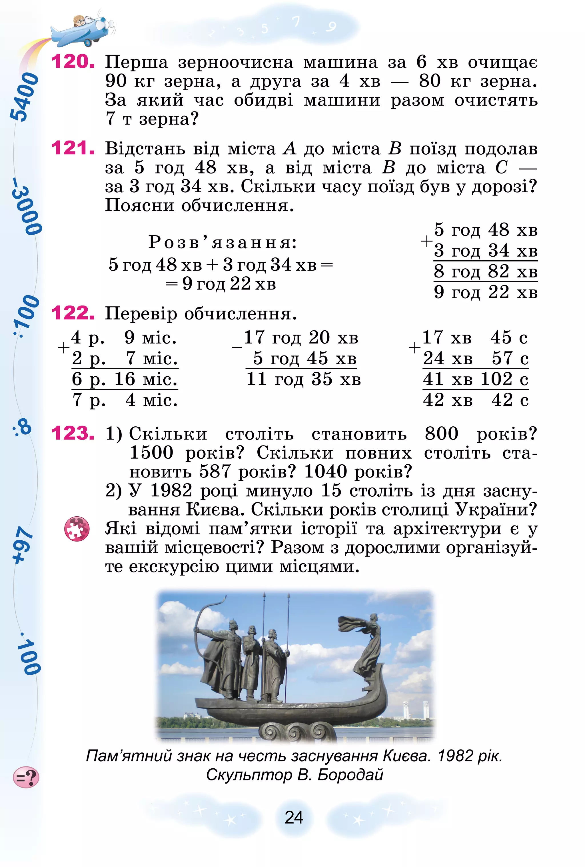 +
9
7
8
1
0
0
5
4
0
0
–
3
0
0
0
1
0
0
24
120. Ïåðøà çåðíîî÷èñíà ìàøèíà çà 6 õâ î÷èùàє
90 êã çåðíà, à äðóãà çà 4 õâ — 80 êã çåðíà.
Çà ÿêèé ÷àñ îáèäâі ìàøèíè ðàçîì î÷èñòÿòü
7 ò çåðíà?
121. Âіäñòàíü âіä ìіñòà À äî ìіñòà Â ïîїçä ïîäîëàâ
çà 5 ãîä 48 õâ, à âіä ìіñòà Â äî ìіñòà Ñ —
çà 3 ãîä 34 õâ. Ñêіëüêè ÷àñó ïîїçä áóâ ó äîðîçі?
Ïîÿñíè îá÷èñëåííÿ.
Ðîçâ’ÿçàííÿ:
5 ãîä 48 õâ + 3 ãîä 34 õâ =
= 9 ãîä 22 õâ
122. Ïåðåâіð îá÷èñëåííÿ.
+
4 ð. 9 ìіñ.
–
17 ãîä 20 õâ
+
17 õâ 45 ñ
2 ð. 7 ìіñ. 5 ãîä 45 õâ 24 õâ 57 ñ
6 ð. 16 ìіñ. 11 ãîä 35 õâ 41 õâ 102 ñ
7 ð. 4 ìіñ. 42 õâ 42 ñ
123. 1) Ñêіëüêè ñòîëіòü ñòàíîâèòü 800 ðîêіâ?
1500 ðîêіâ? Ñêіëüêè ïîâíèõ ñòîëіòü ñòà-
íîâèòü 587 ðîêіâ? 1040 ðîêіâ?
2) Ó 1982 ðîöі ìèíóëî 15 ñòîëіòü іç äíÿ çàñíó-
âàííÿ Êèєâà. Ñêіëüêè ðîêіâ ñòîëèöі Óêðàїíè?
ßêі âіäîìі ïàì’ÿòêè іñòîðії òà àðõіòåêòóðè є ó
âàøіé ìіñöåâîñòі? Ðàçîì ç äîðîñëèìè îðãàíіçóé-
òå åêñêóðñіþ öèìè ìіñöÿìè.
Пам’ятний знак на честь заснування Києва. 1982 рік.
Скульптор В. Бородай
+
5 ãîä 48 õâ
3 ãîä 34 õâ
8 ãîä 82 õâ
9 ãîä 22 õâ
 