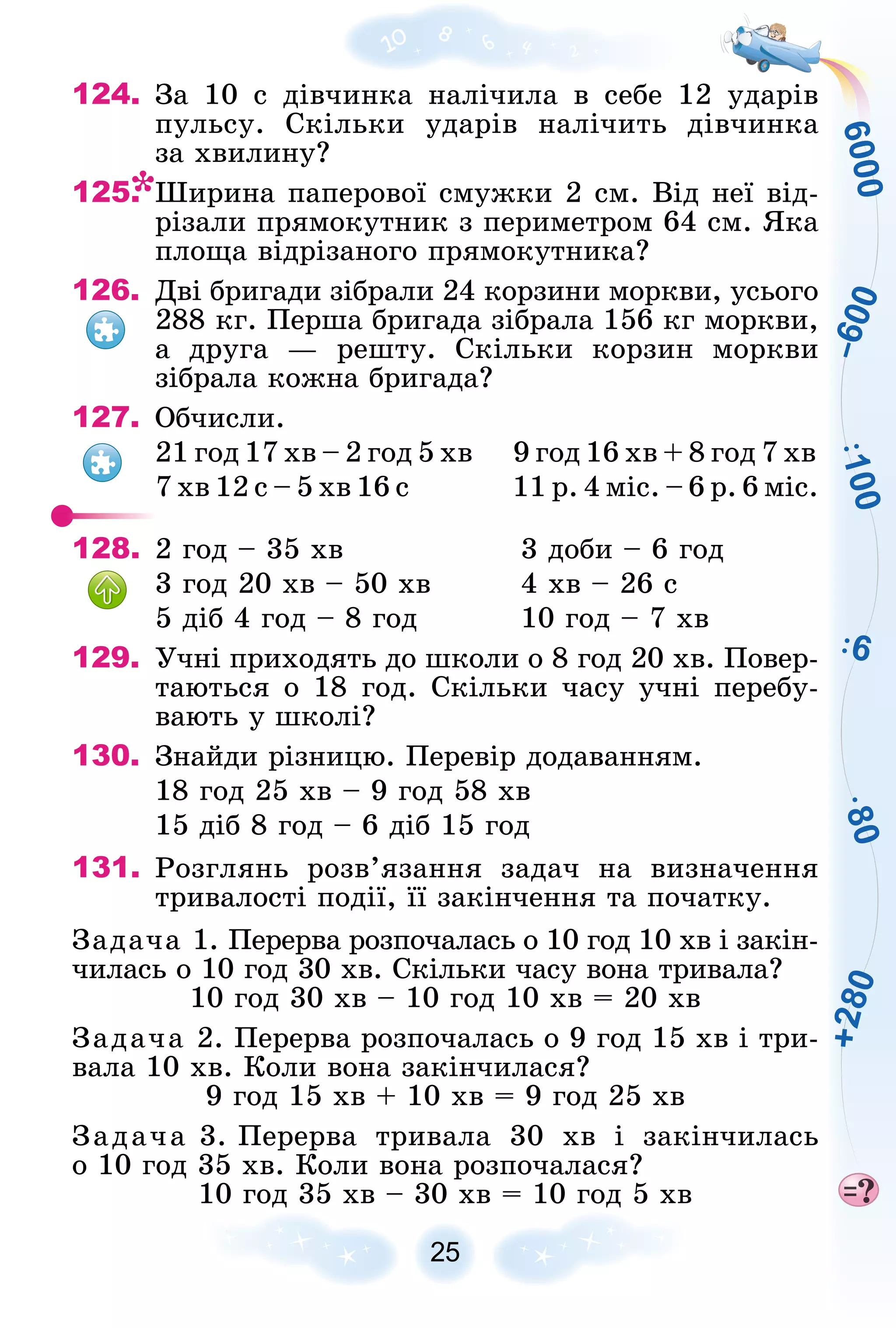 1
0
0
6
8
0
6
0
0
0
–
6
0
0
+
2
8
0
25
124. Çà 10 ñ äіâ÷èíêà íàëі÷èëà â ñåáå 12 óäàðіâ
ïóëüñó. Ñêіëüêè óäàðіâ íàëі÷èòü äіâ÷èíêà
çà õâèëèíó?
125. Øèðèíà ïàïåðîâîї ñìóæêè 2 ñì. Âіä íåї âіä-
ðіçàëè ïðÿìîêóòíèê ç ïåðèìåòðîì 64 ñì. ßêà
ïëîùà âіäðіçàíîãî ïðÿìîêóòíèêà?
126. Äâі áðèãàäè çіáðàëè 24 êîðçèíè ìîðêâè, óñüîãî
288 êã. Ïåðøà áðèãàäà çіáðàëà 156 êã ìîðêâè,
à äðóãà — ðåøòó. Ñêіëüêè êîðçèí ìîðêâè
çіáðàëà êîæíà áðèãàäà?
127. Îá÷èñëè.
21 ãîä 17 õâ – 2 ãîä 5 õâ 9 ãîä 16 õâ + 8 ãîä 7 õâ
7 õâ 12 ñ – 5 õâ 16 ñ 11 ð. 4 ìіñ. – 6 ð. 6 ìіñ.
128. 2 ãîä – 35 õâ 3 äîáè – 6 ãîä
3 ãîä 20 õâ – 50 õâ 4 õâ – 26 ñ
5 äіá 4 ãîä – 8 ãîä 10 ãîä – 7 õâ
129. Ó÷íі ïðèõîäÿòü äî øêîëè î 8 ãîä 20 õâ. Ïîâåð-
òàþòüñÿ î 18 ãîä. Ñêіëüêè ÷àñó ó÷íі ïåðåáó-
âàþòü ó øêîëі?
130. Çíàéäè ðіçíèöþ. Ïåðåâіð äîäàâàííÿì.
18 ãîä 25 õâ – 9 ãîä 58 õâ
15 äіá 8 ãîä – 6 äіá 15 ãîä
131. Ðîçãëÿíü ðîçâ’ÿçàííÿ çàäà÷ íà âèçíà÷åííÿ
òðèâàëîñòі ïîäії, її çàêіí÷åííÿ òà ïî÷àòêó.
Çàäà÷à 1. Ïåðåðâà ðîçïî÷àëàñü î 10 ãîä 10 õâ і çàêіí-
÷èëàñü î 10 ãîä 30 õâ. Ñêіëüêè ÷àñó âîíà òðèâàëà?
10 ãîä 30 õâ – 10 ãîä 10 õâ = 20 õâ
Çàäà÷à 2. Ïåðåðâà ðîçïî÷àëàñü î 9 ãîä 15 õâ і òðè-
âàëà 10 õâ. Êîëè âîíà çàêіí÷èëàñÿ?
9 ãîä 15 õâ + 10 õâ = 9 ãîä 25 õâ
Çàäà÷à 3. Ïåðåðâà òðèâàëà 30 õâ і çàêіí÷èëàñü
î 10 ãîä 35 õâ. Êîëè âîíà ðîçïî÷àëàñÿ?
10 ãîä 35 õâ – 30 õâ = 10 ãîä 5 õâ
 