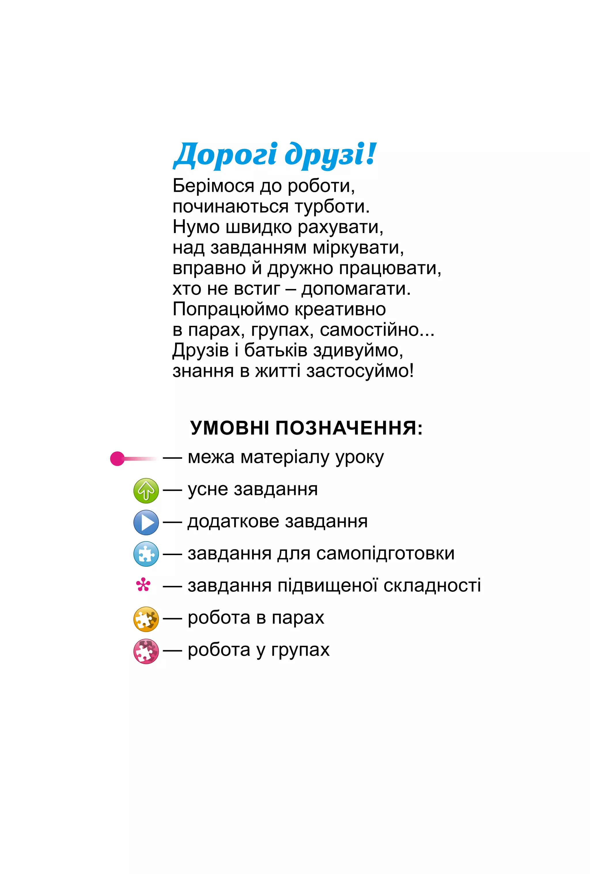 Äîðîã³ äðóç³!
Берімося до роботи,
починаються турботи.
Нумо швидко рахувати,
над завданням міркувати,
вправно й дружно працювати,
хто не встиг – допомагати.
Попрацюймо креативно
в парах, групах, самостійно...
Друзів і батьків здивуймо,
знання в житті застосуймо!
УМОВНІ ПОЗНАЧЕННЯ:
— межа матеріалу уроку
— усне завдання
— додаткове завдання
— завдання для самопідготовки
— завдання підвищеної складності
— робота в парах
— робота у групах
*
 