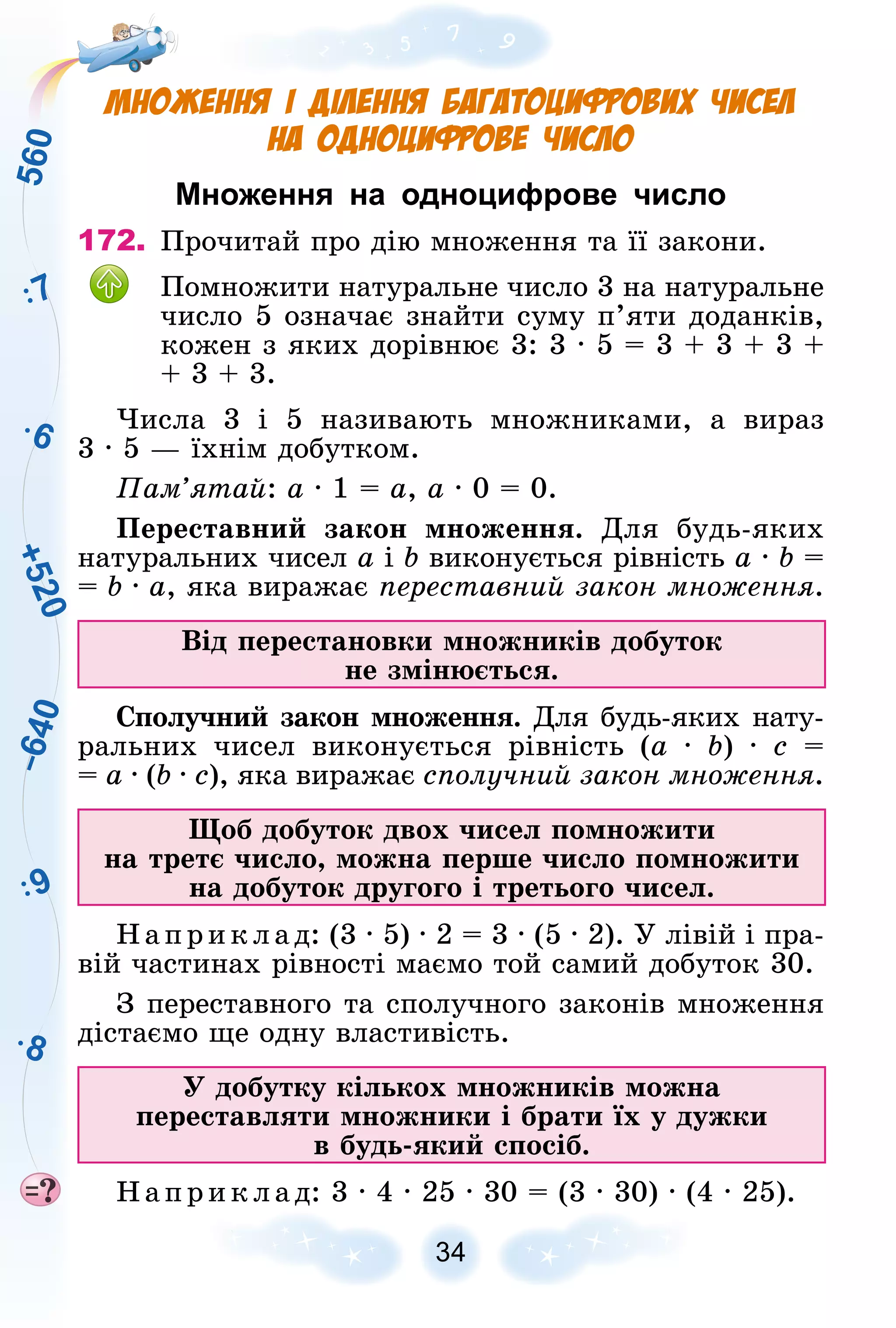 5
6
0
9
8
+
5
2
0
–
6
4
0
7
6
34
Множення і ділення багатоцифрових чисел
на одноцифрове число
Множення на одноцифрове число
172. Ïðî÷èòàé ïðî äіþ ìíîæåííÿ òà її çàêîíè.
Ïîìíîæèòè íàòóðàëüíå ÷èñëî 3 íà íàòóðàëüíå
÷èñëî 5 îçíà÷àє çíàéòè ñóìó ï’ÿòè äîäàíêіâ,
êîæåí ç ÿêèõ äîðіâíþє 3: 3 ∙ 5 = 3 + 3 + 3 +
+ 3 + 3.
×èñëà 3 і 5 íàçèâàþòü ìíîæíèêàìè, à âèðàç
3 ∙ 5 — їõíіì äîáóòêîì.
Ïàì’ÿòàé: a ∙ 1 = a, a ∙ 0 = 0.
Ïåðåñòàâíèé çàêîí ìíîæåííÿ. Äëÿ áóäü-ÿêèõ
íàòóðàëüíèõ ÷èñåë a і b âèêîíóєòüñÿ ðіâíіñòü a ∙ b =
= b ∙ a, ÿêà âèðàæàє ïåðåñòàâíèé çàêîí ìíîæåííÿ.
Âіä ïåðåñòàíîâêè ìíîæíèêіâ äîáóòîê
íå çìіíþєòüñÿ.
Ñïîëó÷íèé çàêîí ìíîæåííÿ. Äëÿ áóäü-ÿêèõ íàòó-
ðàëüíèõ ÷èñåë âèêîíóєòüñÿ ðіâíіñòü (a ∙ b) ∙ c =
= a ∙ (b ∙ c), ÿêà âèðàæàє ñïîëó÷íèé çàêîí ìíîæåííÿ.
Ùîá äîáóòîê äâîõ ÷èñåë ïîìíîæèòè
íà òðåòє ÷èñëî, ìîæíà ïåðøå ÷èñëî ïîìíîæèòè
íà äîáóòîê äðóãîãî і òðåòüîãî ÷èñåë.
Íàïðèêëàä: (3 ∙ 5) ∙ 2 = 3 ∙ (5 ∙ 2). Ó ëіâіé і ïðà-
âіé ÷àñòèíàõ ðіâíîñòі ìàєìî òîé ñàìèé äîáóòîê 30.
Ç ïåðåñòàâíîãî òà ñïîëó÷íîãî çàêîíіâ ìíîæåííÿ
äіñòàєìî ùå îäíó âëàñòèâіñòü.
Ó äîáóòêó êіëüêîõ ìíîæíèêіâ ìîæíà
ïåðåñòàâëÿòè ìíîæíèêè і áðàòè їõ ó äóæêè
â áóäü-ÿêèé ñïîñіá.
Íàïðèêëàä: 3 ∙ 4 ∙ 25 ∙ 30 = (3 ∙ 30) ∙ (4 ∙ 25).
 