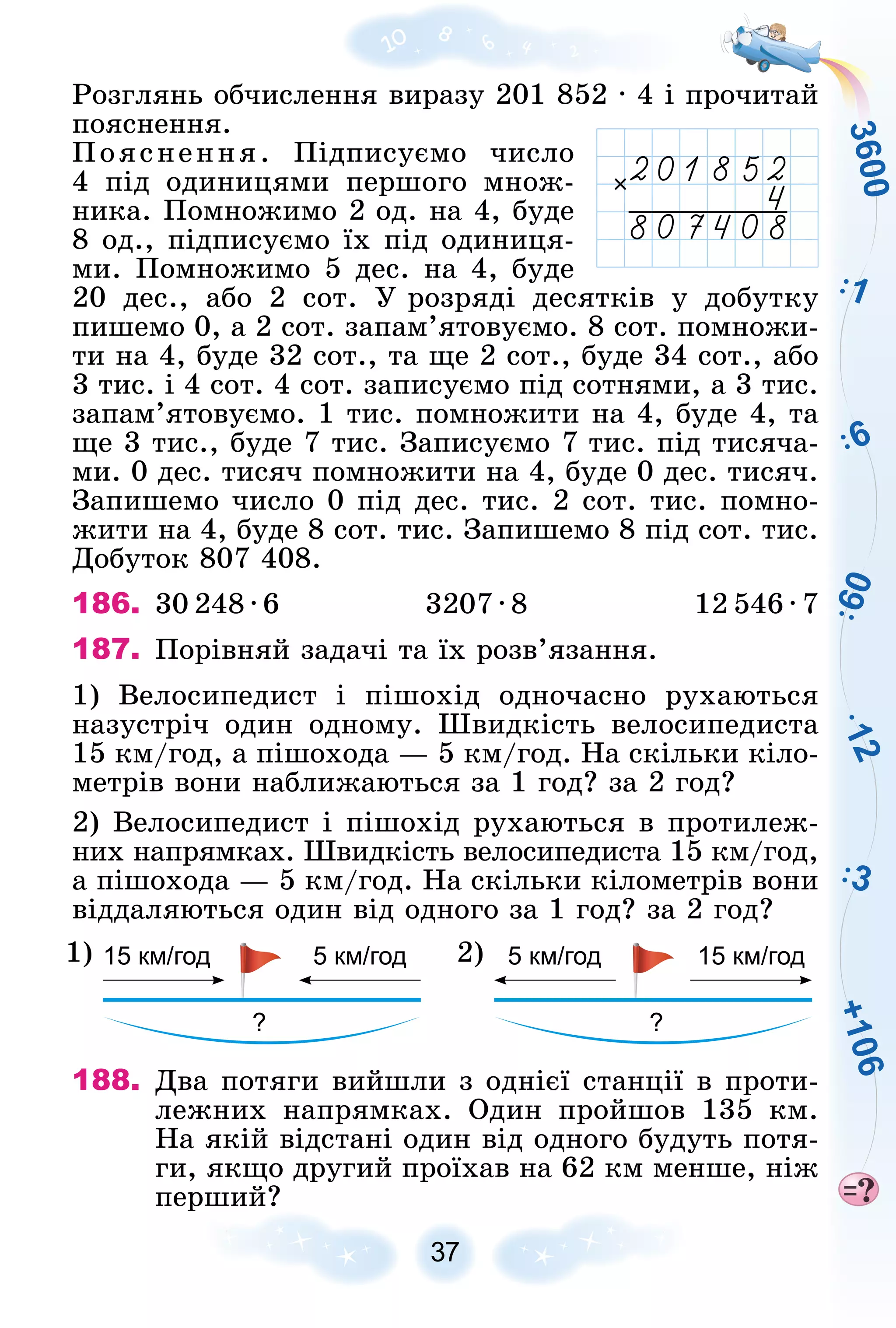 3
6
0
0
+
1
0
6
1
2
1
6
3
6
0
37
Ðîçãëÿíü îá÷èñëåííÿ âèðàçó 201 852 ∙ 4 і ïðî÷èòàé
ïîÿñíåííÿ.
Ïîÿñíåííÿ. Ïіäïèñóєìî ÷èñëî
4 ïіä îäèíèöÿìè ïåðøîãî ìíîæ-
íèêà. Ïîìíîæèìî 2 îä. íà 4, áóäå
8 îä., ïіäïèñóєìî їõ ïіä îäèíèöÿ-
ìè. Ïîìíîæèìî 5 äåñ. íà 4, áóäå
20 äåñ., àáî 2 ñîò. Ó ðîçðÿäі äåñÿòêіâ ó äîáóòêó
ïèøåìî 0, à 2 ñîò. çàïàì’ÿòîâóєìî. 8 ñîò. ïîìíîæè-
òè íà 4, áóäå 32 ñîò., òà ùå 2 ñîò., áóäå 34 ñîò., àáî
3 òèñ. і 4 ñîò. 4 ñîò. çàïèñóєìî ïіä ñîòíÿìè, à 3 òèñ.
çàïàì’ÿòîâóєìî. 1 òèñ. ïîìíîæèòè íà 4, áóäå 4, òà
ùå 3 òèñ., áóäå 7 òèñ. Çàïèñóєìî 7 òèñ. ïіä òèñÿ÷à-
ìè. 0 äåñ. òèñÿ÷ ïîìíîæèòè íà 4, áóäå 0 äåñ. òèñÿ÷.
Çàïèøåìî ÷èñëî 0 ïіä äåñ. òèñ. 2 ñîò. òèñ. ïîìíî-
æèòè íà 4, áóäå 8 ñîò. òèñ. Çàïèøåìî 8 ïіä ñîò. òèñ.
Äîáóòîê 807 408.
186. 30 248 ∙ 6 3207 ∙ 8 12 546 ∙ 7
187. Ïîðіâíÿé çàäà÷і òà їõ ðîçâ’ÿçàííÿ.
1) Âåëîñèïåäèñò і ïіøîõіä îäíî÷àñíî ðóõàþòüñÿ
íàçóñòðі÷ îäèí îäíîìó. Øâèäêіñòü âåëîñèïåäèñòà
15 êì/ãîä, à ïіøîõîäà — 5 êì/ãîä. Íà ñêіëüêè êіëî-
ìåòðіâ âîíè íàáëèæàþòüñÿ çà 1 ãîä? çà 2 ãîä?
2) Âåëîñèïåäèñò і ïіøîõіä ðóõàþòüñÿ â ïðîòèëåæ-
íèõ íàïðÿìêàõ. Øâèäêіñòü âåëîñèïåäèñòà 15 êì/ãîä,
à ïіøîõîäà — 5 êì/ãîä. Íà ñêіëüêè êіëîìåòðіâ âîíè
âіääàëÿþòüñÿ îäèí âіä îäíîãî çà 1 ãîä? çà 2 ãîä?
15 км/год 5 км/год
? ?
1) 5 км/год 15 км/год
2)
188. Äâà ïîòÿãè âèéøëè ç îäíієї ñòàíöії â ïðîòè-
ëåæíèõ íàïðÿìêàõ. Îäèí ïðîéøîâ 135 êì.
Íà ÿêіé âіäñòàíі îäèí âіä îäíîãî áóäóòü ïîòÿ-
ãè, ÿêùî äðóãèé ïðîїõàâ íà 62 êì ìåíøå, íіæ
ïåðøèé?
 
