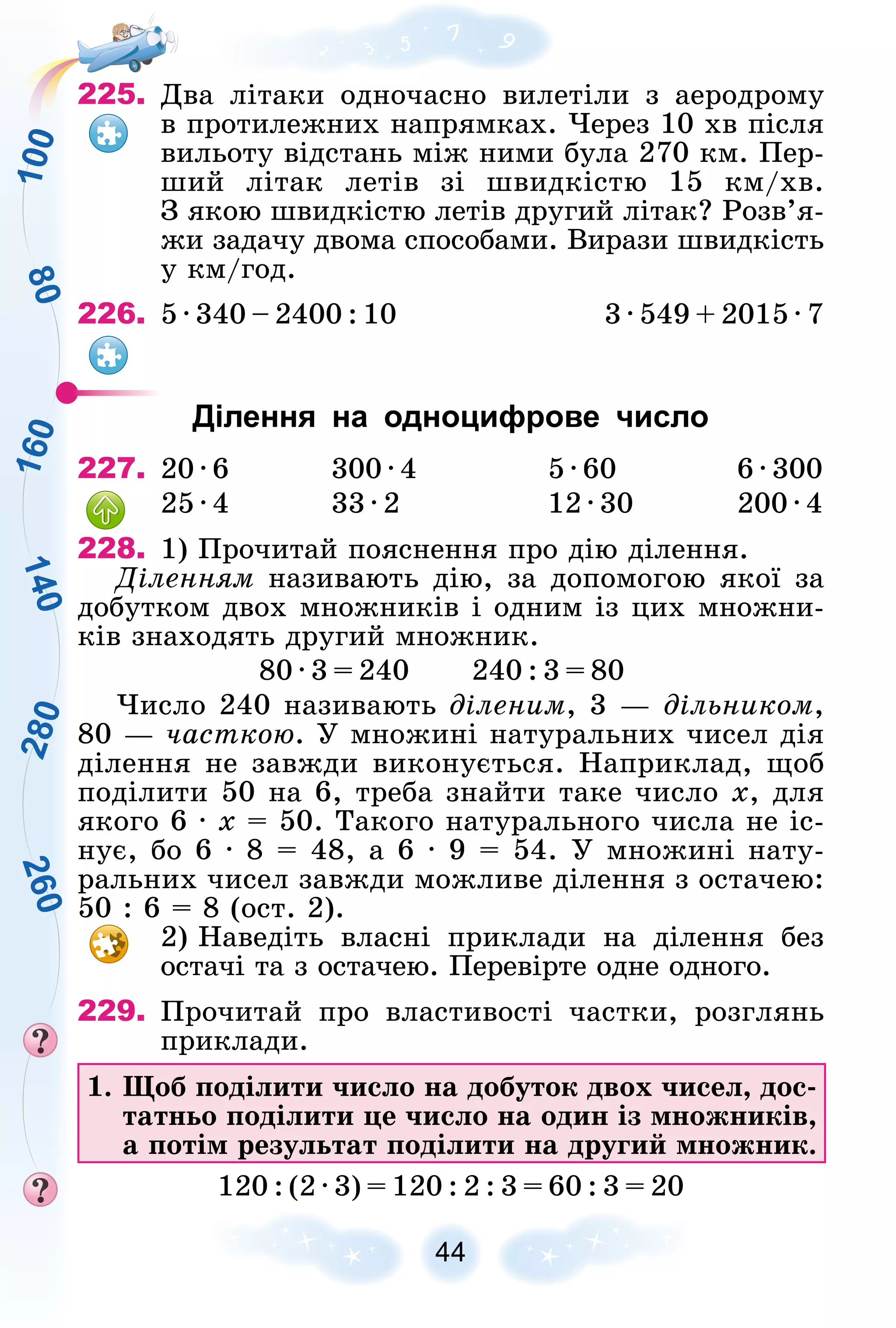 1
6
0
2
8
0
8
0
1
4
0
2
6
0
1
0
0
44
225. Äâà ëіòàêè îäíî÷àñíî âèëåòіëè ç àåðîäðîìó
â ïðîòèëåæíèõ íàïðÿìêàõ. ×åðåç 10 õâ ïіñëÿ
âèëüîòó âіäñòàíü ìіæ íèìè áóëà 270 êì. Ïåð-
øèé ëіòàê ëåòіâ çі øâèäêіñòþ 15 êì/õâ.
Ç ÿêîþ øâèäêіñòþ ëåòіâ äðóãèé ëіòàê? Ðîçâ’ÿ-
æè çàäà÷ó äâîìà ñïîñîáàìè. Âèðàçè øâèäêіñòü
ó êì/ãîä.
226. 5 ∙ 340 – 2400 : 10 3 ∙ 549 + 2015 ∙ 7
Ділення на одноцифрове число
227. 20 ∙ 6 300 ∙ 4 5 ∙ 60 6 ∙ 300
25 ∙ 4 33 ∙ 2 12 ∙ 30 200 ∙ 4
228. 1) Ïðî÷èòàé ïîÿñíåííÿ ïðî äіþ äіëåííÿ.
Äіëåííÿì íàçèâàþòü äіþ, çà äîïîìîãîþ ÿêîї çà
äîáóòêîì äâîõ ìíîæíèêіâ і îäíèì іç öèõ ìíîæíè-
êіâ çíàõîäÿòü äðóãèé ìíîæíèê.
80 ∙ 3 = 240 240 : 3 = 80
×èñëî 240 íàçèâàþòü äіëåíèì, 3 — äіëüíèêîì,
80 — ÷àñòêîþ. Ó ìíîæèíі íàòóðàëüíèõ ÷èñåë äіÿ
äіëåííÿ íå çàâæäè âèêîíóєòüñÿ. Íàïðèêëàä, ùîá
ïîäіëèòè 50 íà 6, òðåáà çíàéòè òàêå ÷èñëî x, äëÿ
ÿêîãî 6 ∙ x = 50. Òàêîãî íàòóðàëüíîãî ÷èñëà íå іñ-
íóє, áî 6 ∙ 8 = 48, à 6 ∙ 9 = 54. Ó ìíîæèíі íàòó-
ðàëüíèõ ÷èñåë çàâæäè ìîæëèâå äіëåííÿ ç îñòà÷åþ:
50 : 6 = 8 (îñò. 2).
2) Íàâåäіòü âëàñíі ïðèêëàäè íà äіëåííÿ áåç
îñòà÷і òà ç îñòà÷åþ. Ïåðåâіðòå îäíå îäíîãî.
229. Ïðî÷èòàé ïðî âëàñòèâîñòі ÷àñòêè, ðîçãëÿíü
ïðèêëàäè.
1. Ùîá ïîäіëèòè ÷èñëî íà äîáóòîê äâîõ ÷èñåë, äîñ-
òàòíüî ïîäіëèòè öå ÷èñëî íà îäèí іç ìíîæíèêіâ,
à ïîòіì ðåçóëüòàò ïîäіëèòè íà äðóãèé ìíîæíèê.
120 : (2 · 3) = 120 : 2 : 3 = 60 : 3 = 20
 