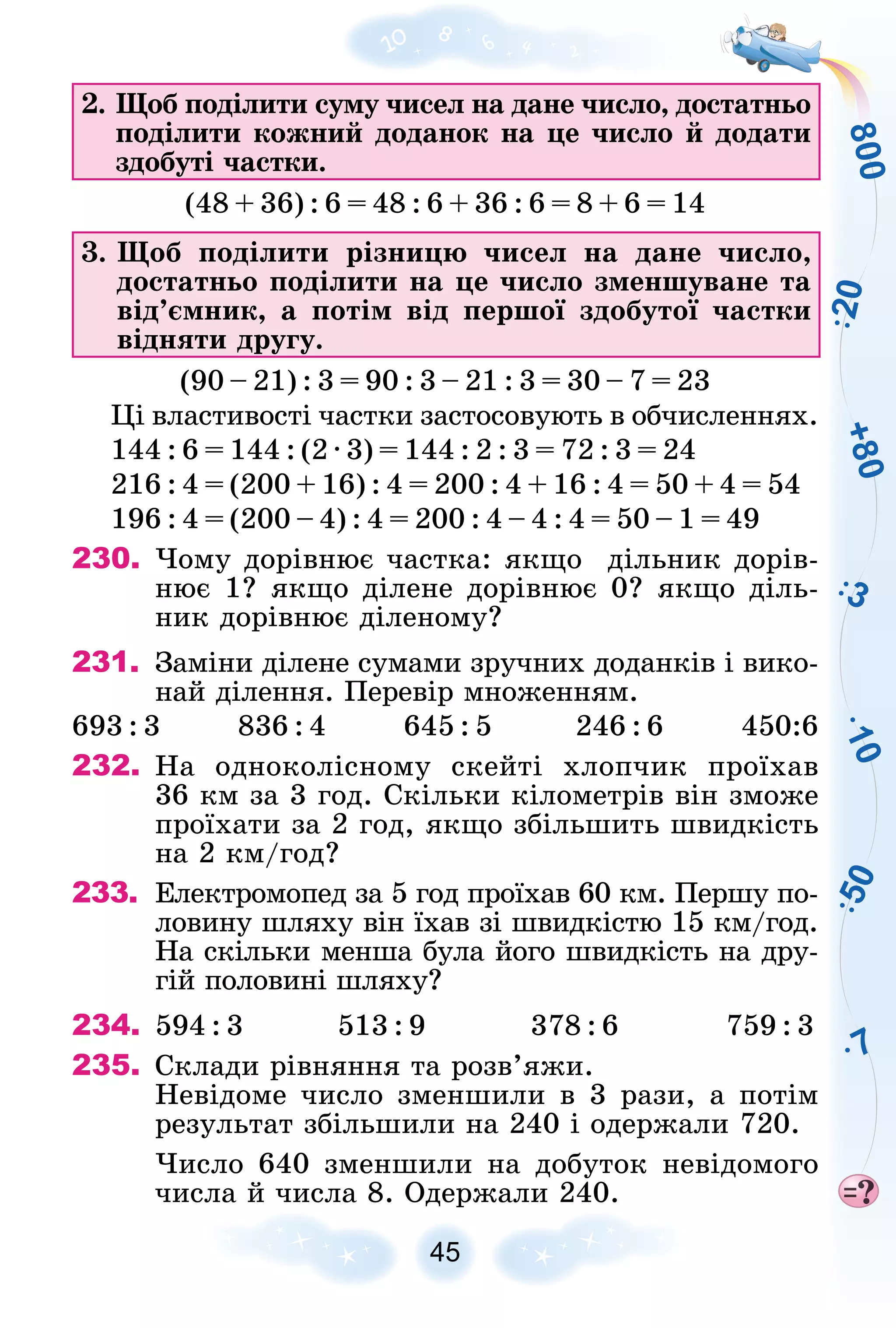 8
0
0
+
8
0
1
0
7
3
5
0
2
0
45
2. Ùîá ïîäіëèòè ñóìó ÷èñåë íà äàíå ÷èñëî, äîñòàòíüî
ïîäіëèòè êîæíèé äîäàíîê íà öå ÷èñëî é äîäàòè
çäîáóòі ÷àñòêè.
(48 + 36) : 6 = 48 : 6 + 36 : 6 = 8 + 6 = 14
3. Ùîá ïîäіëèòè ðіçíèöþ ÷èñåë íà äàíå ÷èñëî,
äîñòàòíüî ïîäіëèòè íà öå ÷èñëî çìåíøóâàíå òà
âіä’єìíèê, à ïîòіì âіä ïåðøîї çäîáóòîї ÷àñòêè
âіäíÿòè äðóãó.
(90 – 21) : 3 = 90 : 3 – 21 : 3 = 30 – 7 = 23
Öі âëàñòèâîñòі ÷àñòêè çàñòîñîâóþòü â îá÷èñëåííÿõ.
144 : 6 = 144 : (2 ∙ 3) = 144 : 2 : 3 = 72 : 3 = 24
216 : 4 = (200 + 16) : 4 = 200 : 4 + 16 : 4 = 50 + 4 = 54
196 : 4 = (200 – 4) : 4 = 200 : 4 – 4 : 4 = 50 – 1 = 49
230. ×îìó äîðіâíþє ÷àñòêà: ÿêùî äіëüíèê äîðіâ-
íþє 1? ÿêùî äіëåíå äîðіâíþє 0? ÿêùî äіëü-
íèê äîðіâíþє äіëåíîìó?
231. Çàìіíè äіëåíå ñóìàìè çðó÷íèõ äîäàíêіâ і âèêî-
íàé äіëåííÿ. Ïåðåâіð ìíîæåííÿì.
693 : 3 836 : 4 645 : 5 246 : 6 450:6
232. Íà îäíîêîëіñíîìó ñêåéòі õëîï÷èê ïðîїõàâ
36 êì çà 3 ãîä. Ñêіëüêè êіëîìåòðіâ âіí çìîæå
ïðîїõàòè çà 2 ãîä, ÿêùî çáіëüøèòü øâèäêіñòü
íà 2 êì/ãîä?
233. Åëåêòðîìîïåä çà 5 ãîä ïðîїõàâ 60 êì. Ïåðøó ïî-
ëîâèíó øëÿõó âіí їõàâ çі øâèäêіñòþ 15 êì/ãîä.
Íà ñêіëüêè ìåíøà áóëà éîãî øâèäêіñòü íà äðó-
ãіé ïîëîâèíі øëÿõó?
234. 594 : 3 513 : 9 378 : 6 759 : 3
235. Ñêëàäè ðіâíÿííÿ òà ðîçâ’ÿæè.
Íåâіäîìå ÷èñëî çìåíøèëè â 3 ðàçè, à ïîòіì
ðåçóëüòàò çáіëüøèëè íà 240 і îäåðæàëè 720.
×èñëî 640 çìåíøèëè íà äîáóòîê íåâіäîìîãî
÷èñëà é ÷èñëà 8. Îäåðæàëè 240.
 