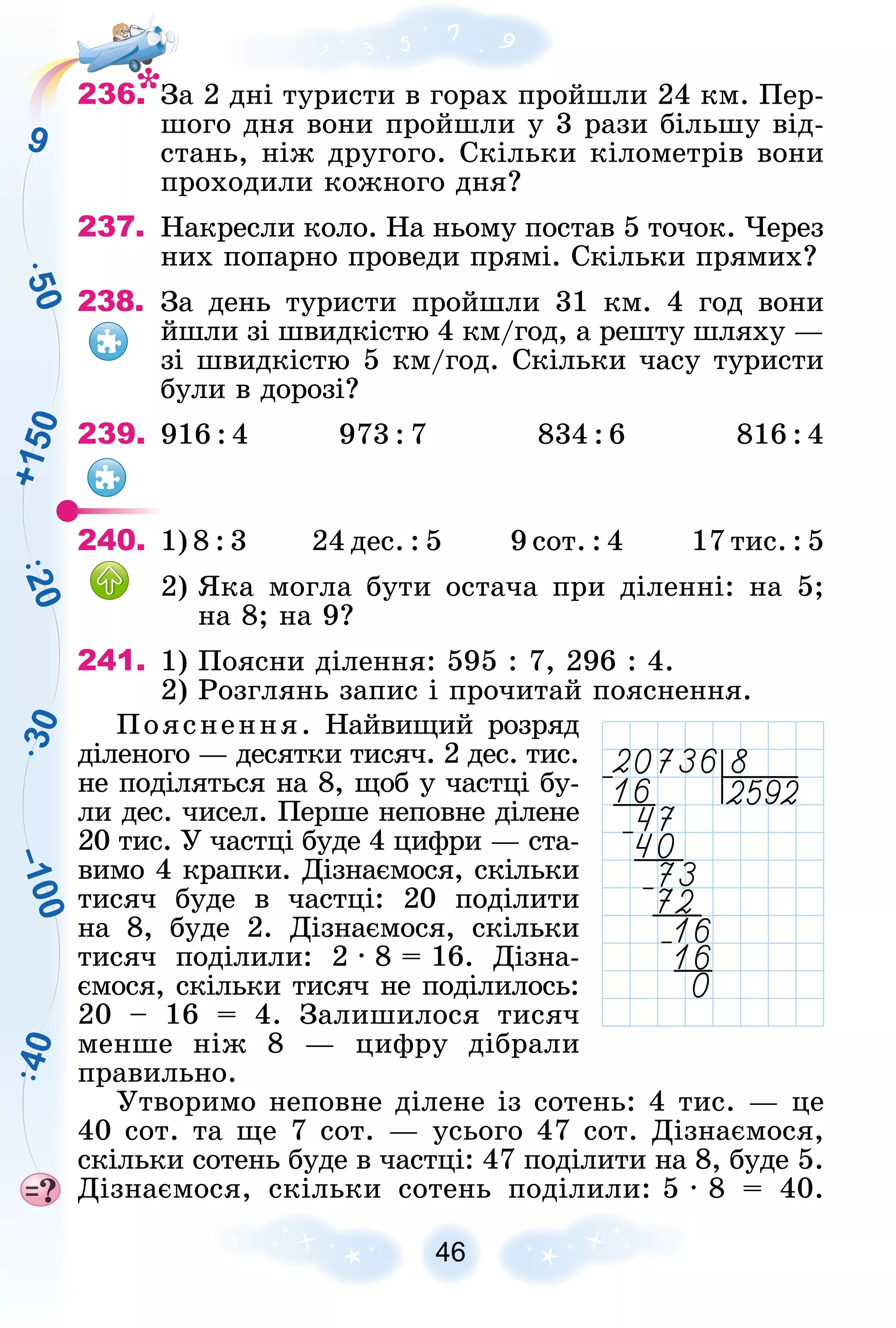 –
1
0
0
3
0
5
0
2
0
4
0
9
+
1
5
0
46
236. Çà 2 äíі òóðèñòè â ãîðàõ ïðîéøëè 24 êì. Ïåð-
øîãî äíÿ âîíè ïðîéøëè ó 3 ðàçè áіëüøó âіä-
ñòàíü, íіæ äðóãîãî. Ñêіëüêè êіëîìåòðіâ âîíè
ïðîõîäèëè êîæíîãî äíÿ?
237. Íàêðåñëè êîëî. Íà íüîìó ïîñòàâ 5 òî÷îê. ×åðåç
íèõ ïîïàðíî ïðîâåäè ïðÿìі. Ñêіëüêè ïðÿìèõ?
238. Çà äåíü òóðèñòè ïðîéøëè 31 êì. 4 ãîä âîíè
éøëè çі øâèäêіñòþ 4 êì/ãîä, à ðåøòó øëÿõó —
çі øâèäêіñòþ 5 êì/ãîä. Ñêіëüêè ÷àñó òóðèñòè
áóëè â äîðîçі?
239. 916 : 4 973 : 7 834 : 6 816 : 4
240. 1) 8 : 3 24 äåñ. : 5 9 ñîò. : 4 17 òèñ. : 5
2) ßêà ìîãëà áóòè îñòà÷à ïðè äіëåííі: íà 5;
íà 8; íà 9?
241. 1) Ïîÿñíè äіëåííÿ: 595 : 7, 296 : 4.
2) Ðîçãëÿíü çàïèñ і ïðî÷èòàé ïîÿñíåííÿ.
Ïîÿñíåííÿ. Íàéâèùèé ðîçðÿä
äіëåíîãî — äåñÿòêè òèñÿ÷. 2 äåñ. òèñ.
íå ïîäіëÿòüñÿ íà 8, ùîá ó ÷àñòöі áó-
ëè äåñ. ÷èñåë. Ïåðøå íåïîâíå äіëåíå
20 òèñ. Ó ÷àñòöі áóäå 4 öèôðè — ñòà-
âèìî 4 êðàïêè. Äіçíàєìîñÿ, ñêіëüêè
òèñÿ÷ áóäå â ÷àñòöі: 20 ïîäіëèòè
íà 8, áóäå 2. Äіçíàєìîñÿ, ñêіëüêè
òèñÿ÷ ïîäіëèëè: 2 ∙ 8 = 16. Äіçíà-
єìîñÿ, ñêіëüêè òèñÿ÷ íå ïîäіëèëîñü:
20 – 16 = 4. Çàëèøèëîñÿ òèñÿ÷
ìåíøå íіæ 8 — öèôðó äіáðàëè
ïðàâèëüíî.
Óòâîðèìî íåïîâíå äіëåíå іç ñîòåíü: 4 òèñ. — öå
40 ñîò. òà ùå 7 ñîò. — óñüîãî 47 ñîò. Äіçíàєìîñÿ,
ñêіëüêè ñîòåíü áóäå â ÷àñòöі: 47 ïîäіëèòè íà 8, áóäå 5.
Äіçíàєìîñÿ, ñêіëüêè ñîòåíü ïîäіëèëè: 5 ∙ 8 = 40.
 