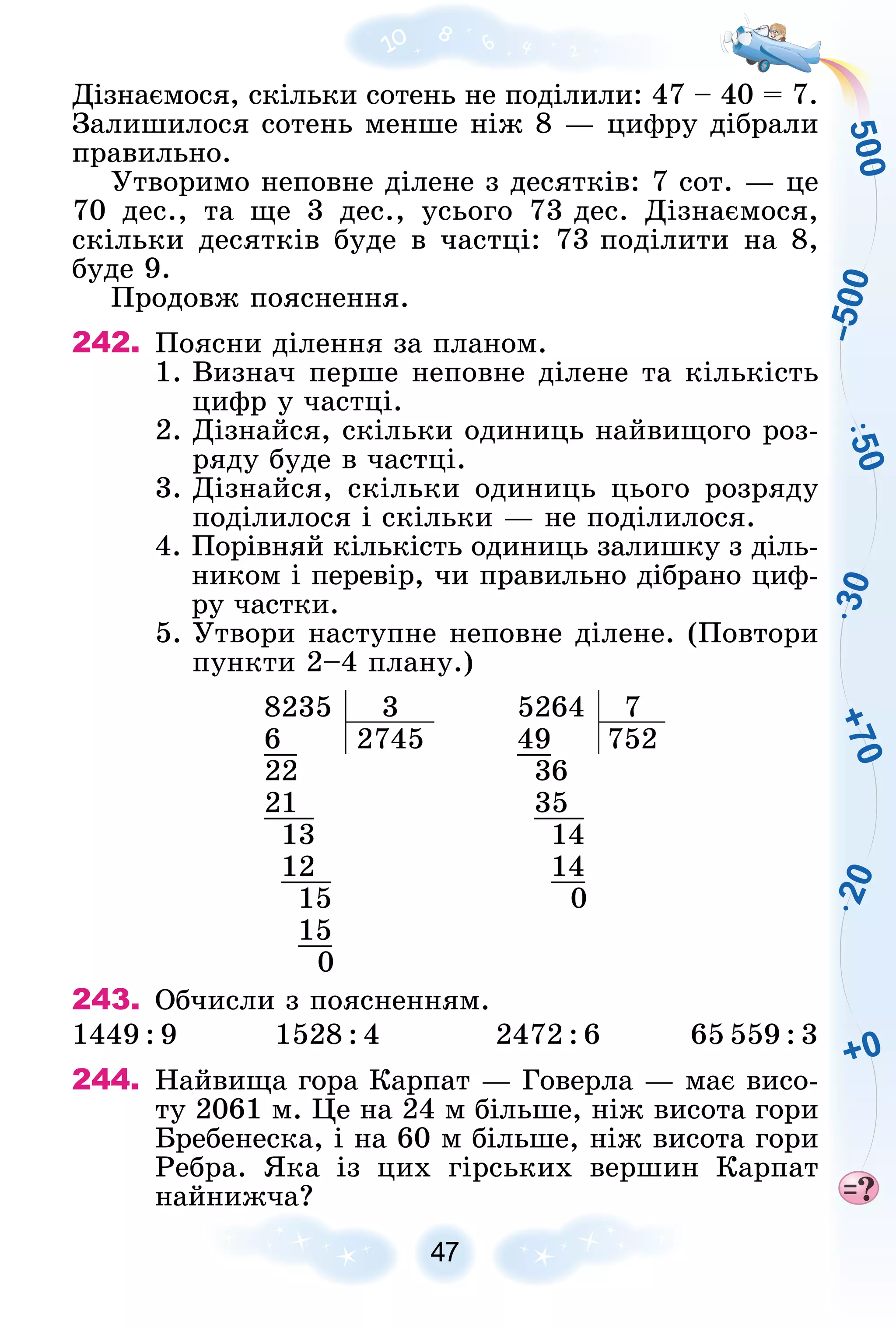 5
0
0
+
7
0
+0
2
0
3
0
5
0
–
5
0
0
47
Äіçíàєìîñÿ, ñêіëüêè ñîòåíü íå ïîäіëèëè: 47 – 40 = 7.
Çàëèøèëîñÿ ñîòåíü ìåíøå íіæ 8 — öèôðó äіáðàëè
ïðàâèëüíî.
Óòâîðèìî íåïîâíå äіëåíå ç äåñÿòêіâ: 7 ñîò. — öå
70 äåñ., òà ùå 3 äåñ., óñüîãî 73 äåñ. Äіçíàєìîñÿ,
ñêіëüêè äåñÿòêіâ áóäå â ÷àñòöі: 73 ïîäіëèòè íà 8,
áóäå 9.
Ïðîäîâæ ïîÿñíåííÿ.
242. Ïîÿñíè äіëåííÿ çà ïëàíîì.
1. Âèçíà÷ ïåðøå íåïîâíå äіëåíå òà êіëüêіñòü
öèôð ó ÷àñòöі.
2. Äіçíàéñÿ, ñêіëüêè îäèíèöü íàéâèùîãî ðîç-
ðÿäó áóäå â ÷àñòöі.
3. Äіçíàéñÿ, ñêіëüêè îäèíèöü öüîãî ðîçðÿäó
ïîäіëèëîñÿ і ñêіëüêè — íå ïîäіëèëîñÿ.
4. Ïîðіâíÿé êіëüêіñòü îäèíèöü çàëèøêó ç äіëü-
íèêîì і ïåðåâіð, ÷è ïðàâèëüíî äіáðàíî öèô-
ðó ÷àñòêè.
5. Óòâîðè íàñòóïíå íåïîâíå äіëåíå. (Ïîâòîðè
ïóíêòè 2–4 ïëàíó.)
8235 3 5264 7
6 2745 49 752
22 36
21 35
13 14
12 14
15 0
15
0
243. Îá÷èñëè ç ïîÿñíåííÿì.
1449 : 9 1528 : 4 2472 : 6 65 559 : 3
244. Íàéâèùà ãîðà Êàðïàò — Ãîâåðëà — ìàє âèñî-
òó 2061 ì. Öå íà 24 ì áіëüøå, íіæ âèñîòà ãîðè
Áðåáåíåñêà, і íà 60 ì áіëüøå, íіæ âèñîòà ãîðè
Ðåáðà. ßêà іç öèõ ãіðñüêèõ âåðøèí Êàðïàò
íàéíèæ÷à?
 
