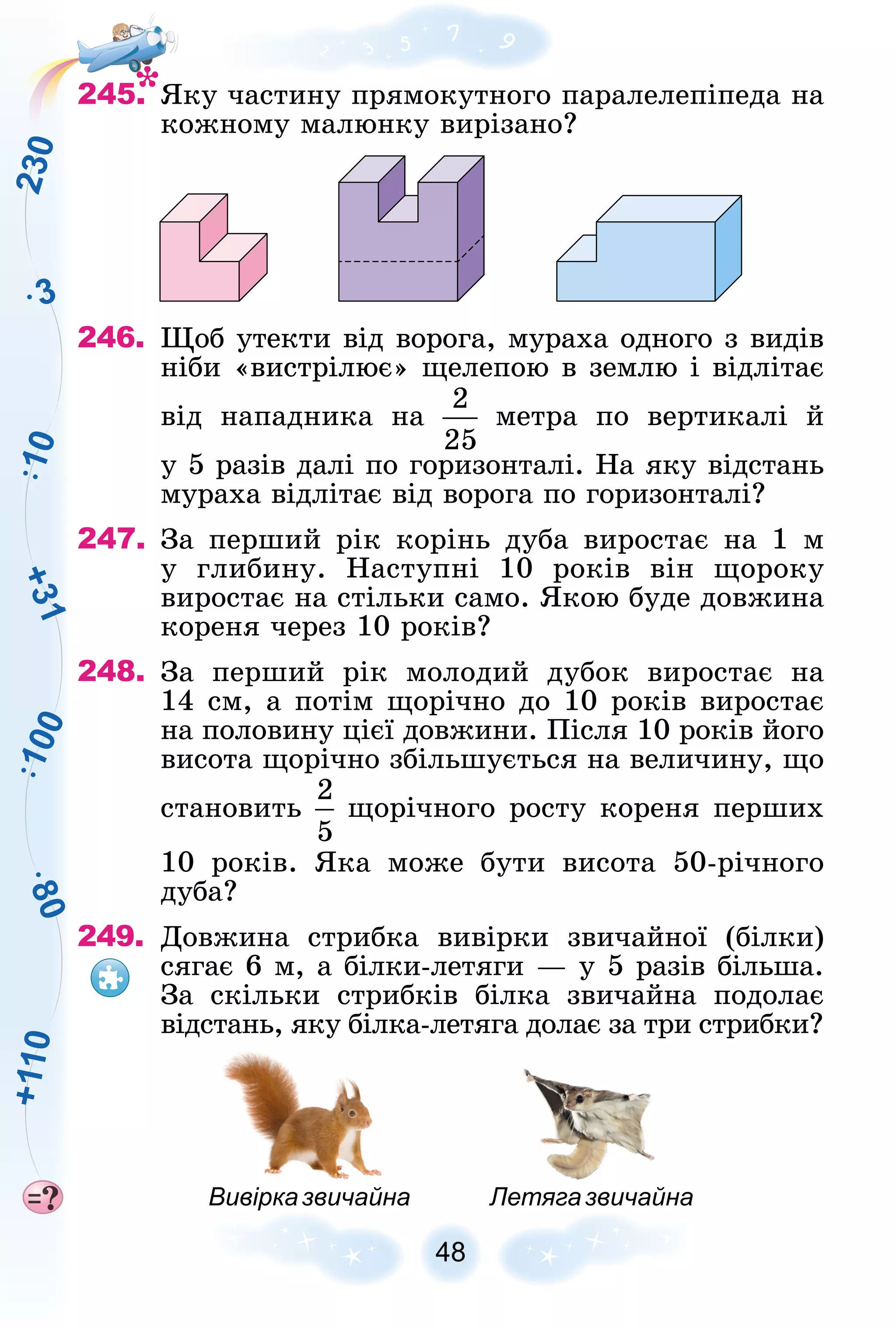 8
0
3
1
0
0
1
0
2
3
0
+
3
1
+
1
1
0
48
245. ßêó ÷àñòèíó ïðÿìîêóòíîãî ïàðàëåëåïіïåäà íà
êîæíîìó ìàëþíêó âèðіçàíî?
246. Ùîá óòåêòè âіä âîðîãà, ìóðàõà îäíîãî ç âèäіâ
íіáè «âèñòðіëþє» ùåëåïîþ â çåìëþ і âіäëіòàє
âіä íàïàäíèêà íà ìåòðà ïî âåðòèêàëі é
ó 5 ðàçіâ äàëі ïî ãîðèçîíòàëі. Íà ÿêó âіäñòàíü
ìóðàõà âіäëіòàє âіä âîðîãà ïî ãîðèçîíòàëі?
247. Çà ïåðøèé ðіê êîðіíü äóáà âèðîñòàє íà 1 ì
ó ãëèáèíó. Íàñòóïíі 10 ðîêіâ âіí ùîðîêó
âèðîñòàє íà ñòіëüêè ñàìî. ßêîþ áóäå äîâæèíà
êîðåíÿ ÷åðåç 10 ðîêіâ?
248. Çà ïåðøèé ðіê ìîëîäèé äóáîê âèðîñòàє íà
14 ñì, à ïîòіì ùîðі÷íî äî 10 ðîêіâ âèðîñòàє
íà ïîëîâèíó öієї äîâæèíè. Ïіñëÿ 10 ðîêіâ éîãî
âèñîòà ùîðі÷íî çáіëüøóєòüñÿ íà âåëè÷èíó, ùî
ñòàíîâèòü ùîðі÷íîãî ðîñòó êîðåíÿ ïåðøèõ
10 ðîêіâ. ßêà ìîæå áóòè âèñîòà 50-ðі÷íîãî
äóáà?
249. Äîâæèíà ñòðèáêà âèâіðêè çâè÷àéíîї (áіëêè)
ñÿãàє 6 ì, à áіëêè-ëåòÿãè — ó 5 ðàçіâ áіëüøà.
Çà ñêіëüêè ñòðèáêіâ áіëêà çâè÷àéíà ïîäîëàє
âіäñòàíü, ÿêó áіëêà-ëåòÿãà äîëàє çà òðè ñòðèáêè?
Вивірказвичайна Летягазвичайна
 