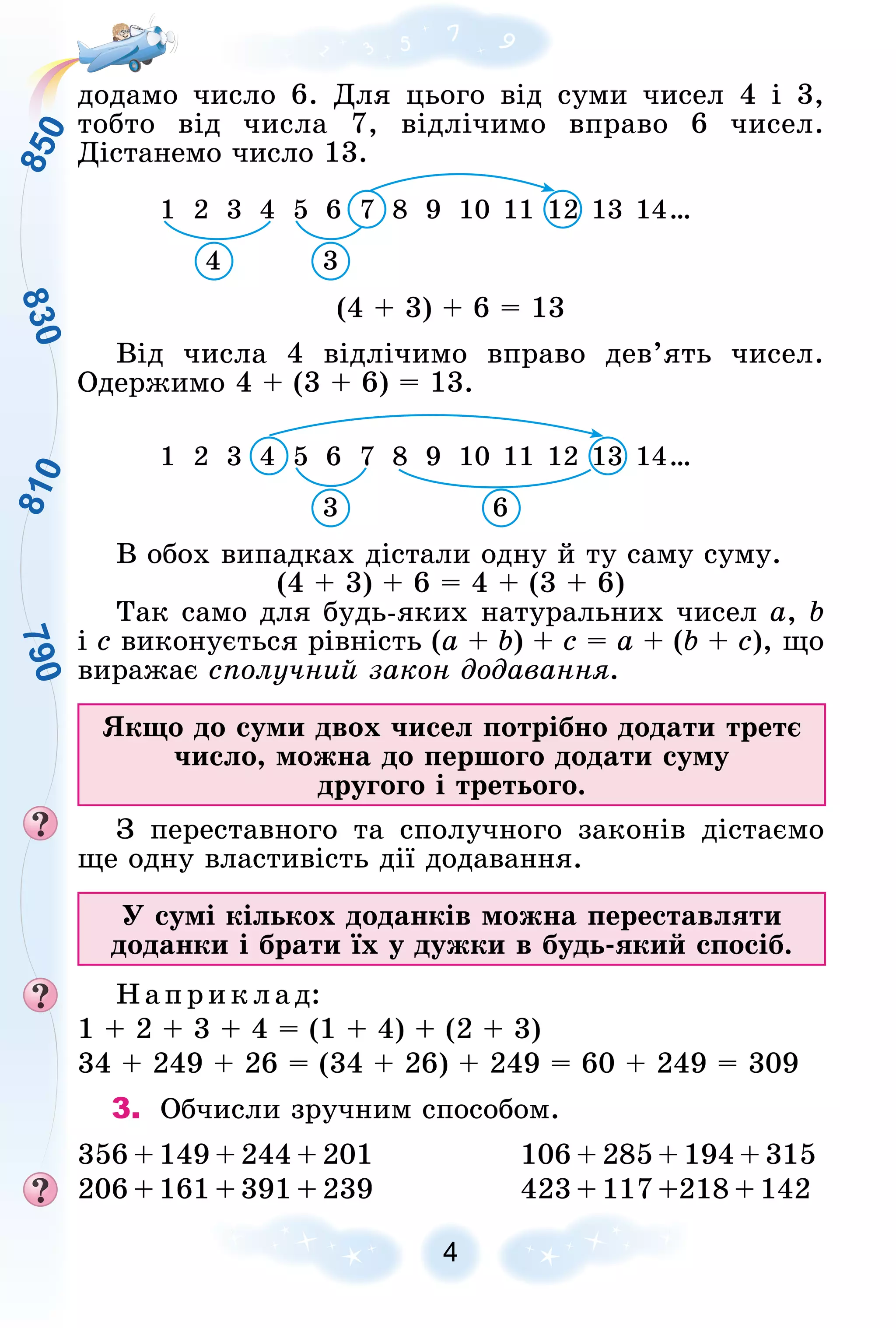 8
3
0
7
9
0
8
1
0
8
5
0
4
äîäàìî ÷èñëî 6. Äëÿ öüîãî âіä ñóìè ÷èñåë 4 і 3,
òîáòî âіä ÷èñëà 7, âіäëі÷èìî âïðàâî 6 ÷èñåë.
Äіñòàíåìî ÷èñëî 13.
1 2 3 4 5 6 7 8 9 10 11 12 13 14…
7
7
4 3
(4 + 3) + 6 = 13
Âіä ÷èñëà 4 âіäëі÷èìî âïðàâî äåâ’ÿòü ÷èñåë.
Îäåðæèìî 4 + (3 + 6) = 13.
1 2 3 4 5 6 7 8 9 10 11 12 13 14…
4
4
6
3
Â îáîõ âèïàäêàõ äіñòàëè îäíó é òó ñàìó ñóìó.
(4 + 3) + 6 = 4 + (3 + 6)
Òàê ñàìî äëÿ áóäü-ÿêèõ íàòóðàëüíèõ ÷èñåë a, b
і c âèêîíóєòüñÿ ðіâíіñòü (a + b) + c = a + (b + c), ùî
âèðàæàє ñïîëó÷íèé çàêîí äîäàâàííÿ.
ßêùî äî ñóìè äâîõ ÷èñåë ïîòðіáíî äîäàòè òðåòє
÷èñëî, ìîæíà äî ïåðøîãî äîäàòè ñóìó
äðóãîãî і òðåòüîãî.
Ç ïåðåñòàâíîãî òà ñïîëó÷íîãî çàêîíіâ äіñòàєìî
ùå îäíó âëàñòèâіñòü äії äîäàâàííÿ.
Ó ñóìі êіëüêîõ äîäàíêіâ ìîæíà ïåðåñòàâëÿòè
äîäàíêè і áðàòè їõ ó äóæêè â áóäü-ÿêèé ñïîñіá.
Íàïðèêëàä:
1 + 2 + 3 + 4 = (1 + 4) + (2 + 3)
34 + 249 + 26 = (34 + 26) + 249 = 60 + 249 = 309
3. Îá÷èñëè çðó÷íèì ñïîñîáîì.
356 + 149 + 244 + 201 106 + 285 + 194 + 315
206 + 161 + 391 + 239 423 + 117 +218 + 142
 