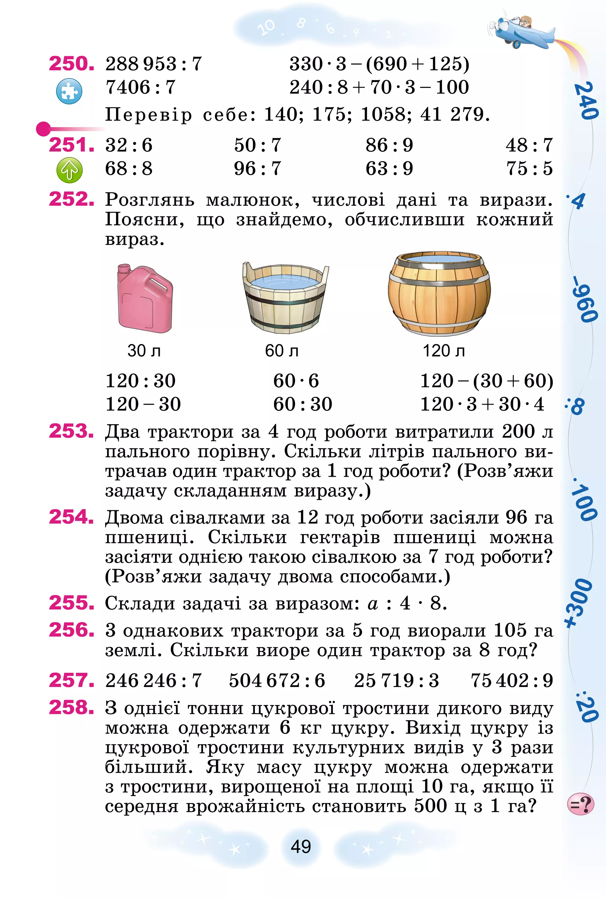 +
3
0
0
1
0
0
2
4
0
4
2
0
8
–
9
6
0
49
250. 288 953 : 7 330 ∙ 3 – (690 + 125)
7406 : 7 240 : 8 + 70 ∙ 3 – 100
Ïåðåâіð ñåáå: 140; 175; 1058; 41 279.
251. 32 : 6 50 : 7 86 : 9 48 : 7
68 : 8 96 : 7 63 : 9 75 : 5
252. Ðîçãëÿíü ìàëþíîê, ÷èñëîâі äàíі òà âèðàçè.
Ïîÿñíè, ùî çíàéäåìî, îá÷èñëèâøè êîæíèé
âèðàç.
30 л 60 л 120 л
120 : 30 60 ∙ 6 120 – (30 + 60)
120 – 30 60 : 30 120 ∙ 3 + 30 ∙ 4
253. Äâà òðàêòîðè çà 4 ãîä ðîáîòè âèòðàòèëè 200 ë
ïàëüíîãî ïîðіâíó. Ñêіëüêè ëіòðіâ ïàëüíîãî âè-
òðà÷àâ îäèí òðàêòîð çà 1 ãîä ðîáîòè? (Ðîçâ’ÿæè
çàäà÷ó ñêëàäàííÿì âèðàçó.)
254. Äâîìà ñіâàëêàìè çà 12 ãîä ðîáîòè çàñіÿëè 96 ãà
ïøåíèöі. Ñêіëüêè ãåêòàðіâ ïøåíèöі ìîæíà
çàñіÿòè îäíієþ òàêîþ ñіâàëêîþ çà 7 ãîä ðîáîòè?
(Ðîçâ’ÿæè çàäà÷ó äâîìà ñïîñîáàìè.)
255. Ñêëàäè çàäà÷і çà âèðàçîì: à : 4 ∙ 8.
256. 3 îäíàêîâèõ òðàêòîðè çà 5 ãîä âèîðàëè 105 ãà
çåìëі. Ñêіëüêè âèîðå îäèí òðàêòîð çà 8 ãîä?
257. 246 246 : 7 504 672 : 6 25 719 : 3 75 402 : 9
258. Ç îäíієї òîííè öóêðîâîї òðîñòèíè äèêîãî âèäó
ìîæíà îäåðæàòè 6 êã öóêðó. Âèõіä öóêðó іç
öóêðîâîї òðîñòèíè êóëüòóðíèõ âèäіâ ó 3 ðàçè
áіëüøèé. ßêó ìàñó öóêðó ìîæíà îäåðæàòè
ç òðîñòèíè, âèðîùåíîї íà ïëîùі 10 ãà, ÿêùî її
ñåðåäíÿ âðîæàéíіñòü ñòàíîâèòü 500 ö ç 1 ãà?
 