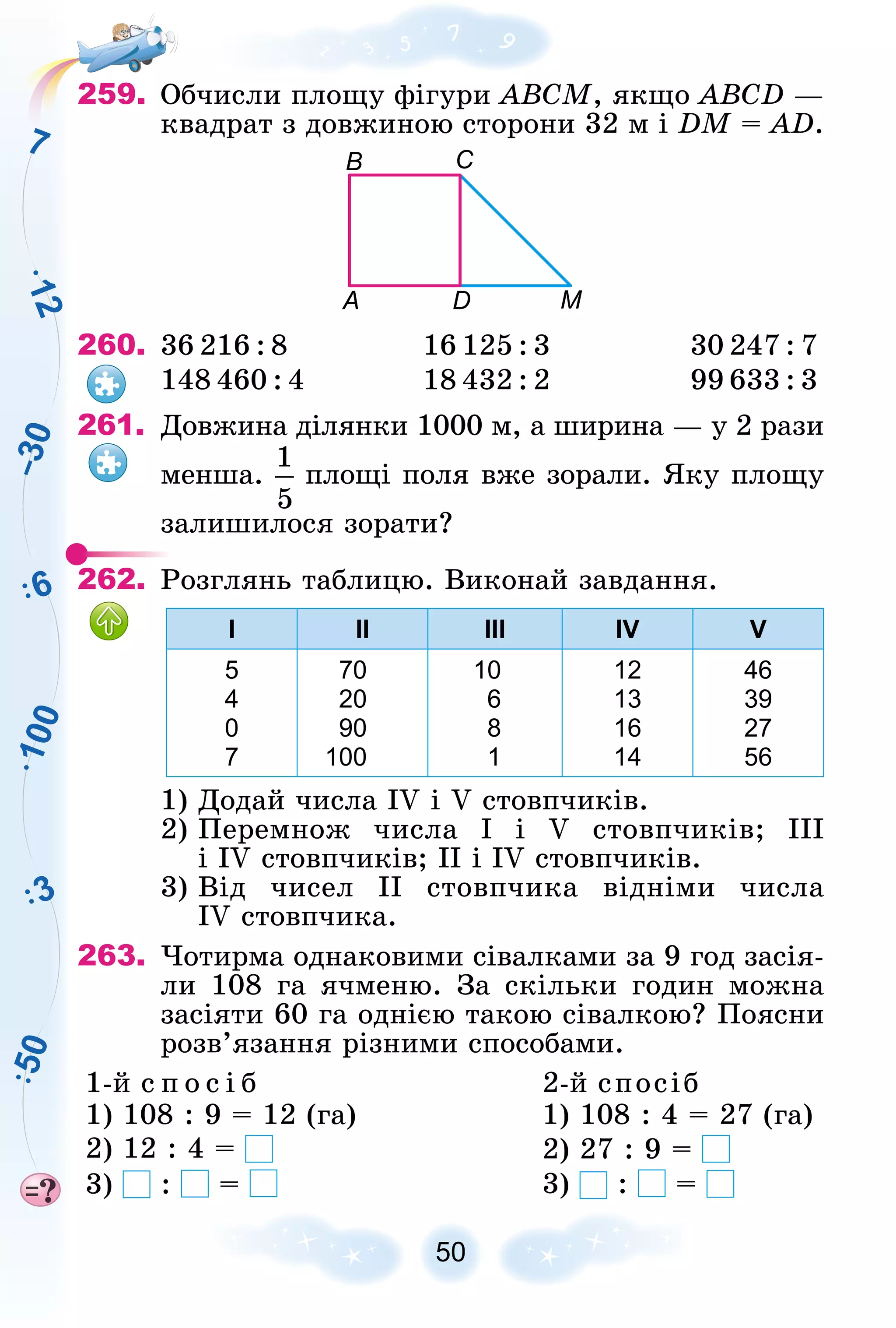 1
0
0
1
2
6
3
5
0
7
–
3
0
259. Îá÷èñëè ïëîùó ôіãóðè ABCM, ÿêùî ABCD —
êâàäðàò ç äîâæèíîþ ñòîðîíè 32 ì і DM = AD.
А D М
B С
260. 36 216 : 8 16 125 : 3 30 247 : 7
148 460 : 4 18 432 : 2 99 633 : 3
261. Äîâæèíà äіëÿíêè 1000 ì, à øèðèíà — ó 2 ðàçè
ìåíøà. ïëîùі ïîëÿ âæå çîðàëè. ßêó ïëîùó
çàëèøèëîñÿ çîðàòè?
262. Ðîçãëÿíü òàáëèöþ. Âèêîíàé çàâäàííÿ.
І ІІ ІІІ IV V
5
4
0
7
70
20
90
100
10
6
8
1
12
13
16
14
46
39
27
56
1) Äîäàé ÷èñëà IV і V ñòîâï÷èêіâ.
2) Ïåðåìíîæ ÷èñëà І і V ñòîâï÷èêіâ; III
і IV ñòîâï÷èêіâ; II і IV ñòîâï÷èêіâ.
3) Âіä ÷èñåë II ñòîâï÷èêà âіäíіìè ÷èñëà
IV ñòîâï÷èêà.
263. ×îòèðìà îäíàêîâèìè ñіâàëêàìè çà 9 ãîä çàñіÿ-
ëè 108 ãà ÿ÷ìåíþ. Çà ñêіëüêè ãîäèí ìîæíà
çàñіÿòè 60 ãà îäíієþ òàêîþ ñіâàëêîþ? Ïîÿñíè
ðîçâ’ÿçàííÿ ðіçíèìè ñïîñîáàìè.
1-é ñ ï î ñ і á 2-é ñïîñіá
1) 108 : 9 = 12 (ãà) 1) 108 : 4 = 27 (ãà)
2) 12 : 4 = 2) 27 : 9 =
3) : = 3) : =
 