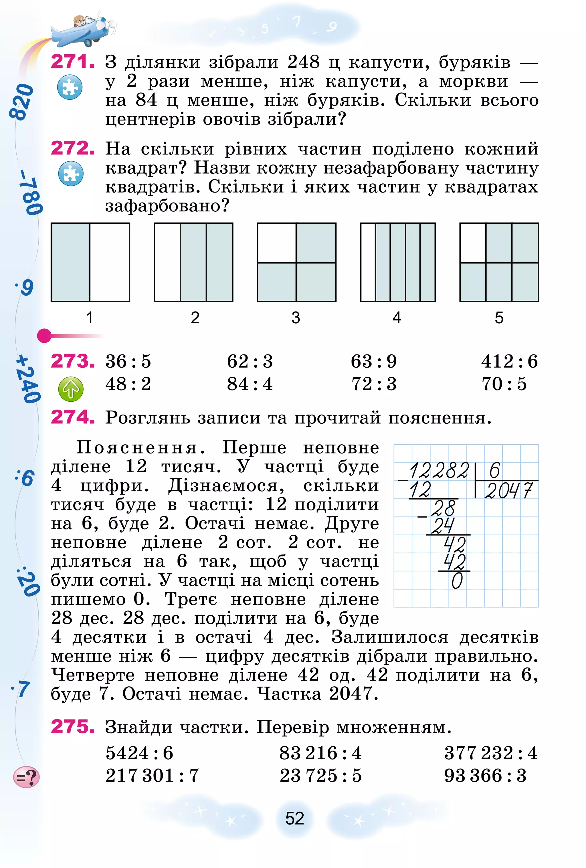 7
9
6
2
0
8
2
0
+
2
4
0
–
7
8
0
52
271. Ç äіëÿíêè çіáðàëè 248 ö êàïóñòè, áóðÿêіâ —
ó 2 ðàçè ìåíøå, íіæ êàïóñòè, à ìîðêâè —
íà 84 ö ìåíøå, íіæ áóðÿêіâ. Ñêіëüêè âñüîãî
öåíòíåðіâ îâî÷іâ çіáðàëè?
272. Íà ñêіëüêè ðіâíèõ ÷àñòèí ïîäіëåíî êîæíèé
êâàäðàò? Íàçâè êîæíó íåçàôàðáîâàíó ÷àñòèíó
êâàäðàòіâ. Ñêіëüêè і ÿêèõ ÷àñòèí ó êâàäðàòàõ
çàôàðáîâàíî?
1 2 3 4 5
273. 36 : 5 62 : 3 63 : 9 412 : 6
48 : 2 84 : 4 72 : 3 70 : 5
274. Ðîçãëÿíü çàïèñè òà ïðî÷èòàé ïîÿñíåííÿ.
Ïîÿñíåííÿ. Ïåðøå íåïîâíå
äіëåíå 12 òèñÿ÷. Ó ÷àñòöі áóäå
4 öèôðè. Äіçíàєìîñÿ, ñêіëüêè
òèñÿ÷ áóäå â ÷àñòöі: 12 ïîäіëèòè
íà 6, áóäå 2. Îñòà÷і íåìàє. Äðóãå
íåïîâíå äіëåíå 2 ñîò. 2 ñîò. íå
äіëÿòüñÿ íà 6 òàê, ùîá ó ÷àñòöі
áóëè ñîòíі. Ó ÷àñòöі íà ìіñöі ñîòåíü
ïèøåìî 0. Òðåòє íåïîâíå äіëåíå
28 äåñ. 28 äåñ. ïîäіëèòè íà 6, áóäå
4 äåñÿòêè і â îñòà÷і 4 äåñ. Çàëèøèëîñÿ äåñÿòêіâ
ìåíøå íіæ 6 — öèôðó äåñÿòêіâ äіáðàëè ïðàâèëüíî.
×åòâåðòå íåïîâíå äіëåíå 42 îä. 42 ïîäіëèòè íà 6,
áóäå 7. Îñòà÷і íåìàє. ×àñòêà 2047.
275. Çíàéäè ÷àñòêè. Ïåðåâіð ìíîæåííÿì.
5424 : 6 83 216 : 4 377 232 : 4
217 301 : 7 23 725 : 5 93 366 : 3
 