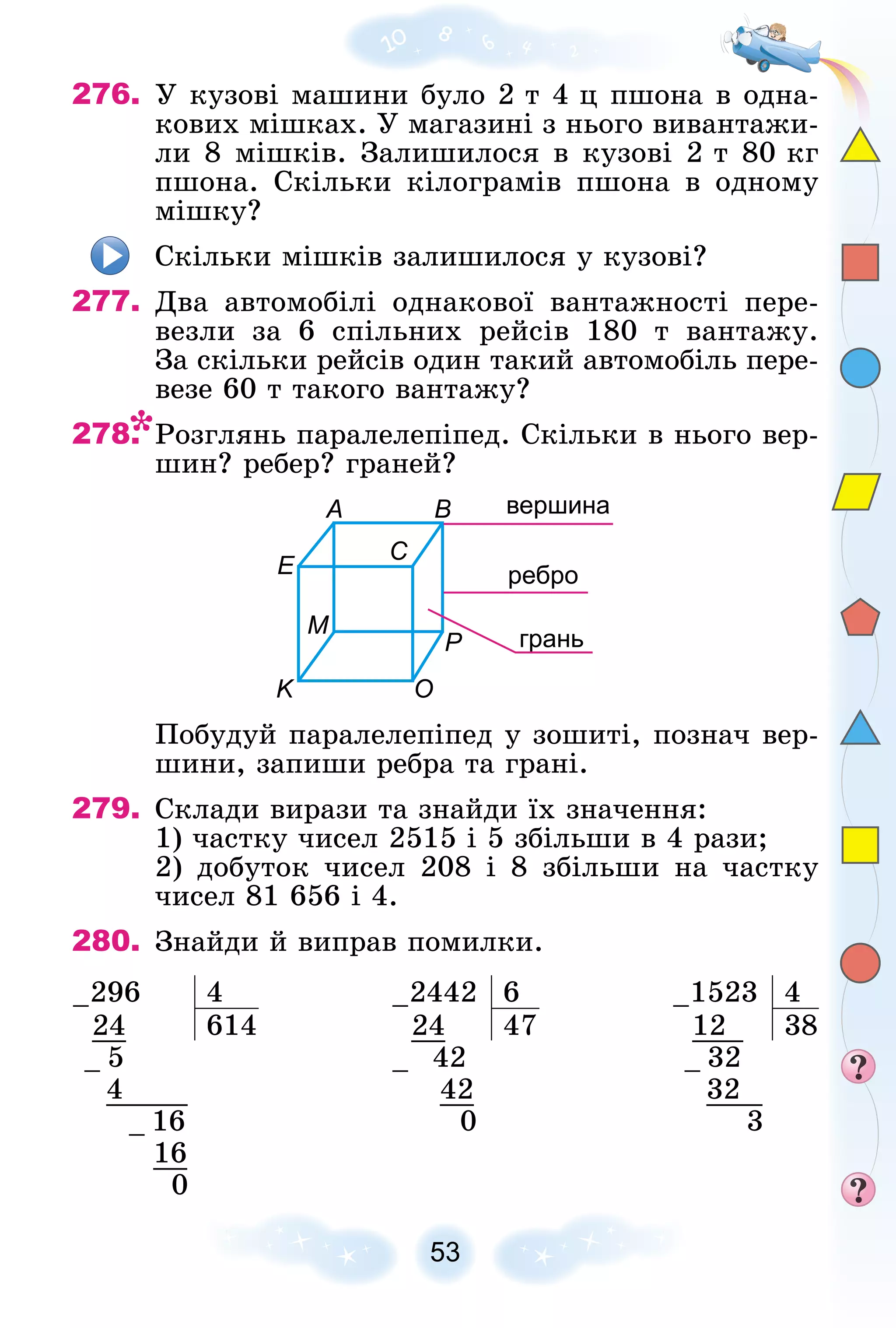 53
276. Ó êóçîâі ìàøèíè áóëî 2 ò 4 ö ïøîíà â îäíà-
êîâèõ ìіøêàõ. Ó ìàãàçèíі ç íüîãî âèâàíòàæè-
ëè 8 ìіøêіâ. Çàëèøèëîñÿ â êóçîâі 2 ò 80 êã
ïøîíà. Ñêіëüêè êіëîãðàìіâ ïøîíà â îäíîìó
ìіøêó?
Ñêіëüêè ìіøêіâ çàëèøèëîñÿ ó êóçîâі?
277. Äâà àâòîìîáіëі îäíàêîâîї âàíòàæíîñòі ïåðå-
âåçëè çà 6 ñïіëüíèõ ðåéñіâ 180 ò âàíòàæó.
Çà ñêіëüêè ðåéñіâ îäèí òàêèé àâòîìîáіëü ïåðå-
âåçå 60 ò òàêîãî âàíòàæó?
278. Ðîçãëÿíü ïàðàëåëåïіïåä. Ñêіëüêè â íüîãî âåð-
øèí? ðåáåð? ãðàíåé?
A
K O
P
B вершина
ребро
грань
E
M
C
Ïîáóäóé ïàðàëåëåïіïåä ó çîøèòі, ïîçíà÷ âåð-
øèíè, çàïèøè ðåáðà òà ãðàíі.
279. Ñêëàäè âèðàçè òà çíàéäè їõ çíà÷åííÿ:
1) ÷àñòêó ÷èñåë 2515 і 5 çáіëüøè â 4 ðàçè;
2) äîáóòîê ÷èñåë 208 і 8 çáіëüøè íà ÷àñòêó
÷èñåë 81 656 і 4.
280. Çíàéäè é âèïðàâ ïîìèëêè.
–296 4 –2442 6 –1523 4
24 614 24 47 12 38
– 5 – 42 – 32
4 42 32
– 16 0 3
16
0
 