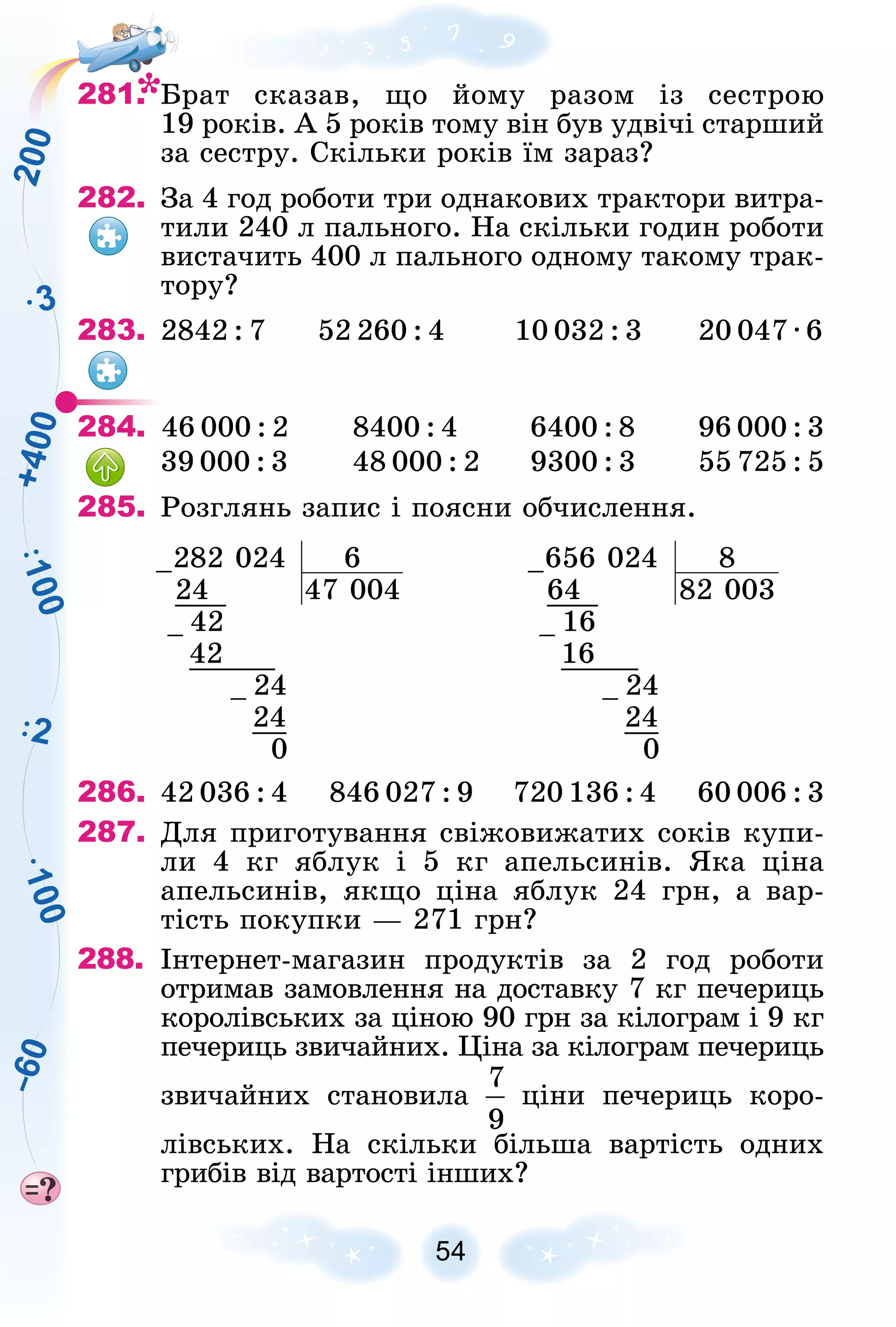 1
0
0
3
2
1
0
0
2
0
0
+
4
0
0
–
6
0
54
281. Áðàò ñêàçàâ, ùî éîìó ðàçîì іç ñåñòðîþ
19 ðîêіâ. À 5 ðîêіâ òîìó âіí áóâ óäâі÷і ñòàðøèé
çà ñåñòðó. Ñêіëüêè ðîêіâ їì çàðàç?
282. Çà 4 ãîä ðîáîòè òðè îäíàêîâèõ òðàêòîðè âèòðà-
òèëè 240 ë ïàëüíîãî. Íà ñêіëüêè ãîäèí ðîáîòè
âèñòà÷èòü 400 ë ïàëüíîãî îäíîìó òàêîìó òðàê-
òîðó?
283. 2842 : 7 52 260 : 4 10 032 : 3 20 047 ∙ 6
284. 46 000 : 2 8400 : 4 6400 : 8 96 000 : 3
39 000 : 3 48 000 : 2 9300 : 3 55 725 : 5
285. Ðîçãëÿíü çàïèñ і ïîÿñíè îá÷èñëåííÿ.
–282 024 6 –656 024 8
24 47 004 64 82 003
– 42 – 16
42 16
– 24 – 24
24 24
0 0
286. 42 036 : 4 846 027 : 9 720 136 : 4 60 006 : 3
287. Äëÿ ïðèãîòóâàííÿ ñâіæîâèæàòèõ ñîêіâ êóïè-
ëè 4 êã ÿáëóê і 5 êã àïåëüñèíіâ. ßêà öіíà
àïåëüñèíіâ, ÿêùî öіíà ÿáëóê 24 ãðí, à âàð-
òіñòü ïîêóïêè — 271 ãðí?
288. Іíòåðíåò-ìàãàçèí ïðîäóêòіâ çà 2 ãîä ðîáîòè
îòðèìàâ çàìîâëåííÿ íà äîñòàâêó 7 êã ïå÷åðèöü
êîðîëіâñüêèõ çà öіíîþ 90 ãðí çà êіëîãðàì і 9 êã
ïå÷åðèöü çâè÷àéíèõ. Öіíà çà êіëîãðàì ïå÷åðèöü
çâè÷àéíèõ ñòàíîâèëà öіíè ïå÷åðèöü êîðî-
ëіâñüêèõ. Íà ñêіëüêè áіëüøà âàðòіñòü îäíèõ
ãðèáіâ âіä âàðòîñòі іíøèõ?
 