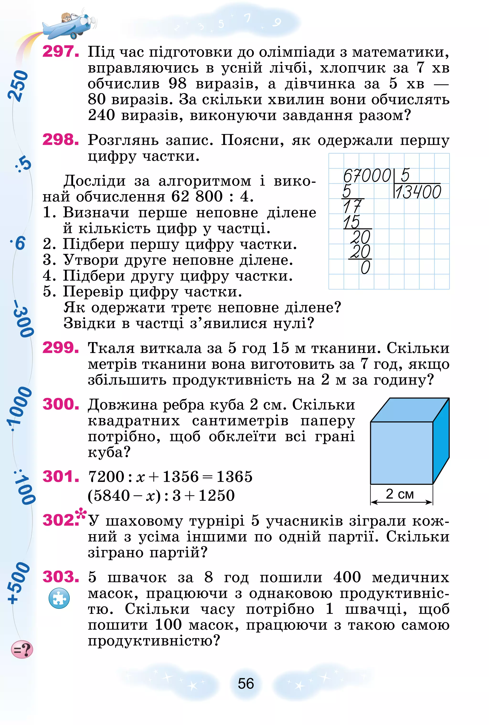 6
1
0
0
5
2
5
0
–
3
0
0
1
0
0
0
+
5
0
0
56
297. Ïіä ÷àñ ïіäãîòîâêè äî îëіìïіàäè ç ìàòåìàòèêè,
âïðàâëÿþ÷èñü â óñíіé ëі÷áі, õëîï÷èê çà 7 õâ
îá÷èñëèâ 98 âèðàçіâ, à äіâ÷èíêà çà 5 õâ —
80 âèðàçіâ. Çà ñêіëüêè õâèëèí âîíè îá÷èñëÿòü
240 âèðàçіâ, âèêîíóþ÷è çàâäàííÿ ðàçîì?
298. Ðîçãëÿíü çàïèñ. Ïîÿñíè, ÿê îäåðæàëè ïåðøó
öèôðó ÷àñòêè.
Äîñëіäè çà àëãîðèòìîì і âèêî-
íàé îá÷èñëåííÿ 62 800 : 4.
1. Âèçíà÷è ïåðøå íåïîâíå äіëåíå
é êіëüêіñòü öèôð ó ÷àñòöі.
2. Ïіäáåðè ïåðøó öèôðó ÷àñòêè.
3. Óòâîðè äðóãå íåïîâíå äіëåíå.
4. Ïіäáåðè äðóãó öèôðó ÷àñòêè.
5. Ïåðåâіð öèôðó ÷àñòêè.
ßê îäåðæàòè òðåòє íåïîâíå äіëåíå?
Çâіäêè â ÷àñòöі ç’ÿâèëèñÿ íóëі?
299. Òêàëÿ âèòêàëà çà 5 ãîä 15 ì òêàíèíè. Ñêіëüêè
ìåòðіâ òêàíèíè âîíà âèãîòîâèòü çà 7 ãîä, ÿêùî
çáіëüøèòü ïðîäóêòèâíіñòü íà 2 ì çà ãîäèíó?
300. Äîâæèíà ðåáðà êóáà 2 ñì. Ñêіëüêè
êâàäðàòíèõ ñàíòèìåòðіâ ïàïåðó
ïîòðіáíî, ùîá îáêëåїòè âñі ãðàíі
êóáà?
301. 7200 : õ + 1356 = 1365
(5840 – õ) : 3 + 1250
302. Ó øàõîâîìó òóðíіðі 5 ó÷àñíèêіâ çіãðàëè êîæ-
íèé ç óñіìà іíøèìè ïî îäíіé ïàðòії. Ñêіëüêè
çіãðàíî ïàðòіé?
303. 5 øâà÷îê çà 8 ãîä ïîøèëè 400 ìåäè÷íèõ
ìàñîê, ïðàöþþ÷è ç îäíàêîâîþ ïðîäóêòèâíіñ-
òþ. Ñêіëüêè ÷àñó ïîòðіáíî 1 øâà÷öі, ùîá
ïîøèòè 100 ìàñîê, ïðàöþþ÷è ç òàêîþ ñàìîþ
ïðîäóêòèâíіñòþ?
2 см
 