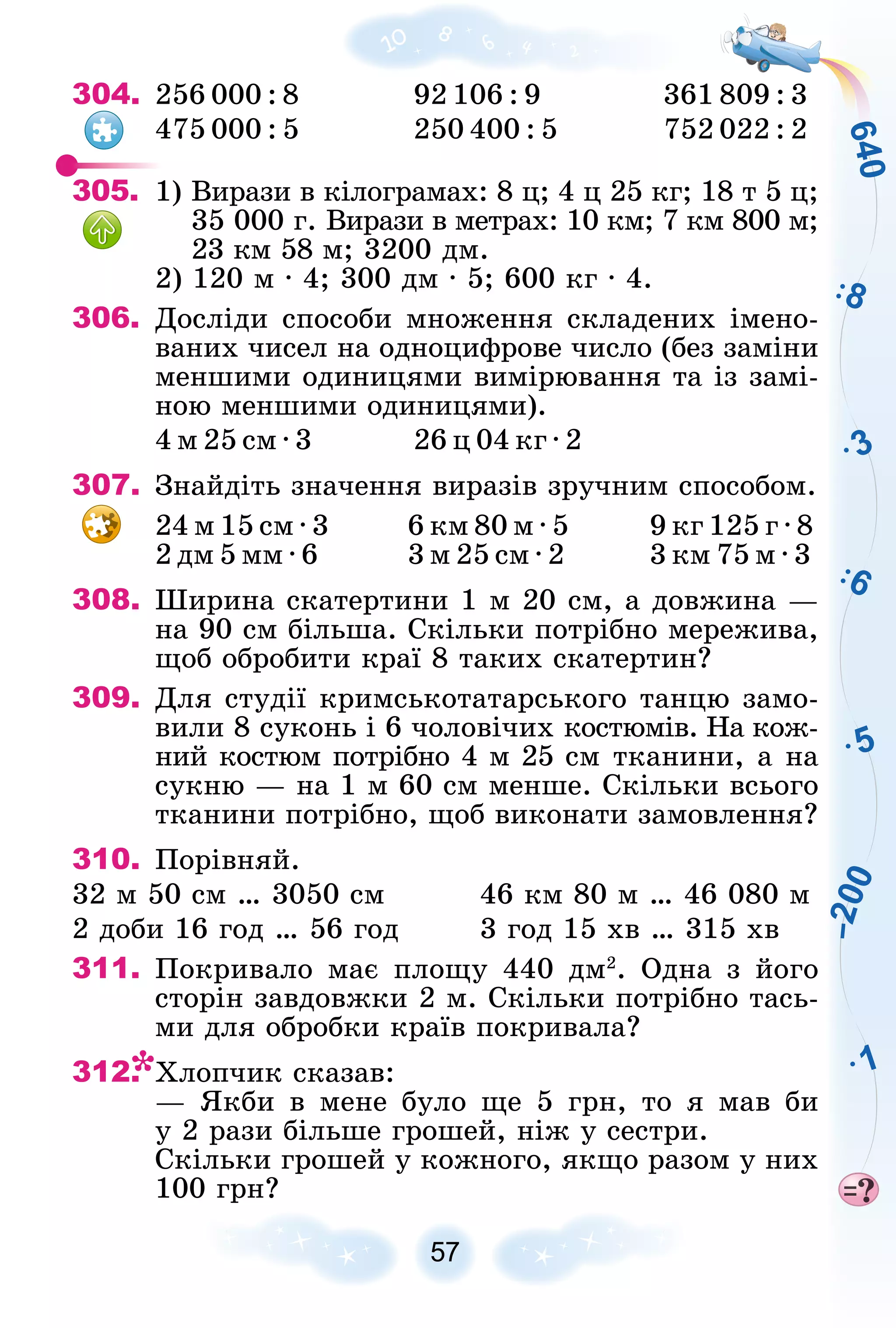 6
4
0
3
5
1
6
8
–
2
0
0
304. 256 000 : 8 92 106 : 9 361 809 : 3
475 000 : 5 250 400 : 5 752 022 : 2
305. 1) Âèðàçè â êіëîãðàìàõ: 8 ö; 4 ö 25 êã; 18 ò 5 ö;
35 000 ã. Âèðàçè â ìåòðàõ: 10 êì; 7 êì 800 ì;
23 êì 58 ì; 3200 äì.
2) 120 ì ∙ 4; 300 äì ∙ 5; 600 êã ∙ 4.
306. Äîñëіäè ñïîñîáè ìíîæåííÿ ñêëàäåíèõ іìåíî-
âàíèõ ÷èñåë íà îäíîöèôðîâå ÷èñëî (áåç çàìіíè
ìåíøèìè îäèíèöÿìè âèìіðþâàííÿ òà іç çàìі-
íîþ ìåíøèìè îäèíèöÿìè).
4 ì 25 ñì ∙ 3 26 ö 04 êã ∙ 2
307. Çíàéäіòü çíà÷åííÿ âèðàçіâ çðó÷íèì ñïîñîáîì.
24 ì 15 ñì ∙ 3 6 êì 80 ì ∙ 5 9 êã 125 ã ∙ 8
2 äì 5 ìì ∙ 6 3 ì 25 ñì ∙ 2 3 êì 75 ì ∙ 3
308. Øèðèíà ñêàòåðòèíè 1 ì 20 ñì, à äîâæèíà —
íà 90 ñì áіëüøà. Ñêіëüêè ïîòðіáíî ìåðåæèâà,
ùîá îáðîáèòè êðàї 8 òàêèõ ñêàòåðòèí?
309. Äëÿ ñòóäії êðèìñüêîòàòàðñüêîãî òàíöþ çàìî-
âèëè 8 ñóêîíü і 6 ÷îëîâі÷èõ êîñòþìіâ. Íà êîæ-
íèé êîñòþì ïîòðіáíî 4 ì 25 ñì òêàíèíè, à íà
ñóêíþ — íà 1 ì 60 ñì ìåíøå. Ñêіëüêè âñüîãî
òêàíèíè ïîòðіáíî, ùîá âèêîíàòè çàìîâëåííÿ?
310. Ïîðіâíÿé.
32 ì 50 ñì … 3050 ñì 46 êì 80 ì … 46 080 ì
2 äîáè 16 ãîä … 56 ãîä 3 ãîä 15 õâ … 315 õâ
311. Ïîêðèâàëî ìàє ïëîùó 440 äì2
. Îäíà ç éîãî
ñòîðіí çàâäîâæêè 2 ì. Ñêіëüêè ïîòðіáíî òàñü-
ìè äëÿ îáðîáêè êðàїâ ïîêðèâàëà?
312. Õëîï÷èê ñêàçàâ:
— ßêáè â ìåíå áóëî ùå 5 ãðí, òî ÿ ìàâ áè
ó 2 ðàçè áіëüøå ãðîøåé, íіæ ó ñåñòðè.
Ñêіëüêè ãðîøåé ó êîæíîãî, ÿêùî ðàçîì ó íèõ
100 ãðí?
 