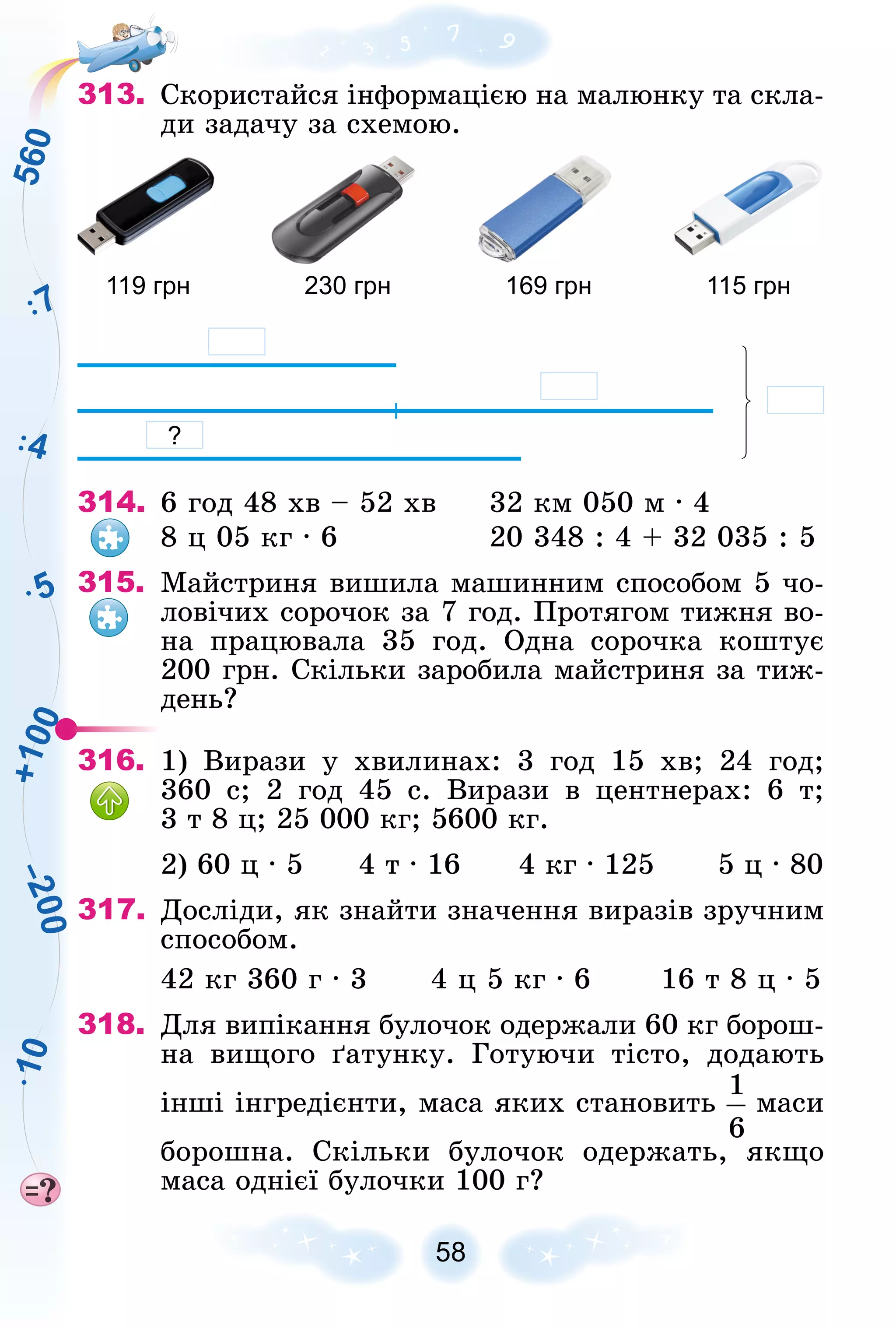 5
7
4
5
6
0
+
1
0
0
–
2
0
0
1
0
58
313. Ñêîðèñòàéñÿ іíôîðìàöієþ íà ìàëþíêó òà ñêëà-
äè çàäà÷ó çà ñõåìîþ.
119 грн 230 грн 169 грн 115 грн
?
314. 6 ãîä 48 õâ – 52 õâ 32 êì 050 ì ∙ 4
8 ö 05 êã ∙ 6 20 348 : 4 + 32 035 : 5
315. Ìàéñòðèíÿ âèøèëà ìàøèííèì ñïîñîáîì 5 ÷î-
ëîâі÷èõ ñîðî÷îê çà 7 ãîä. Ïðîòÿãîì òèæíÿ âî-
íà ïðàöþâàëà 35 ãîä. Îäíà ñîðî÷êà êîøòóє
200 ãðí. Ñêіëüêè çàðîáèëà ìàéñòðèíÿ çà òèæ-
äåíü?
316. 1) Âèðàçè ó õâèëèíàõ: 3 ãîä 15 õâ; 24 ãîä;
360 ñ; 2 ãîä 45 ñ. Âèðàçè â öåíòíåðàõ: 6 ò;
3 ò 8 ö; 25 000 êã; 5600 êã.
2) 60 ö ∙ 5 4 ò ∙ 16 4 êã ∙ 125 5 ö ∙ 80
317. Äîñëіäè, ÿê çíàéòè çíà÷åííÿ âèðàçіâ çðó÷íèì
ñïîñîáîì.
42 êã 360 ã ∙ 3 4 ö 5 êã ∙ 6 16 ò 8 ö ∙ 5
318. Äëÿ âèïіêàííÿ áóëî÷îê îäåðæàëè 60 êã áîðîø-
íà âèùîãî ґàòóíêó. Ãîòóþ÷è òіñòî, äîäàþòü
іíøі іíãðåäієíòè, ìàñà ÿêèõ ñòàíîâèòü ìàñè
áîðîøíà. Ñêіëüêè áóëî÷îê îäåðæàòü, ÿêùî
ìàñà îäíієї áóëî÷êè 100 ã?
 