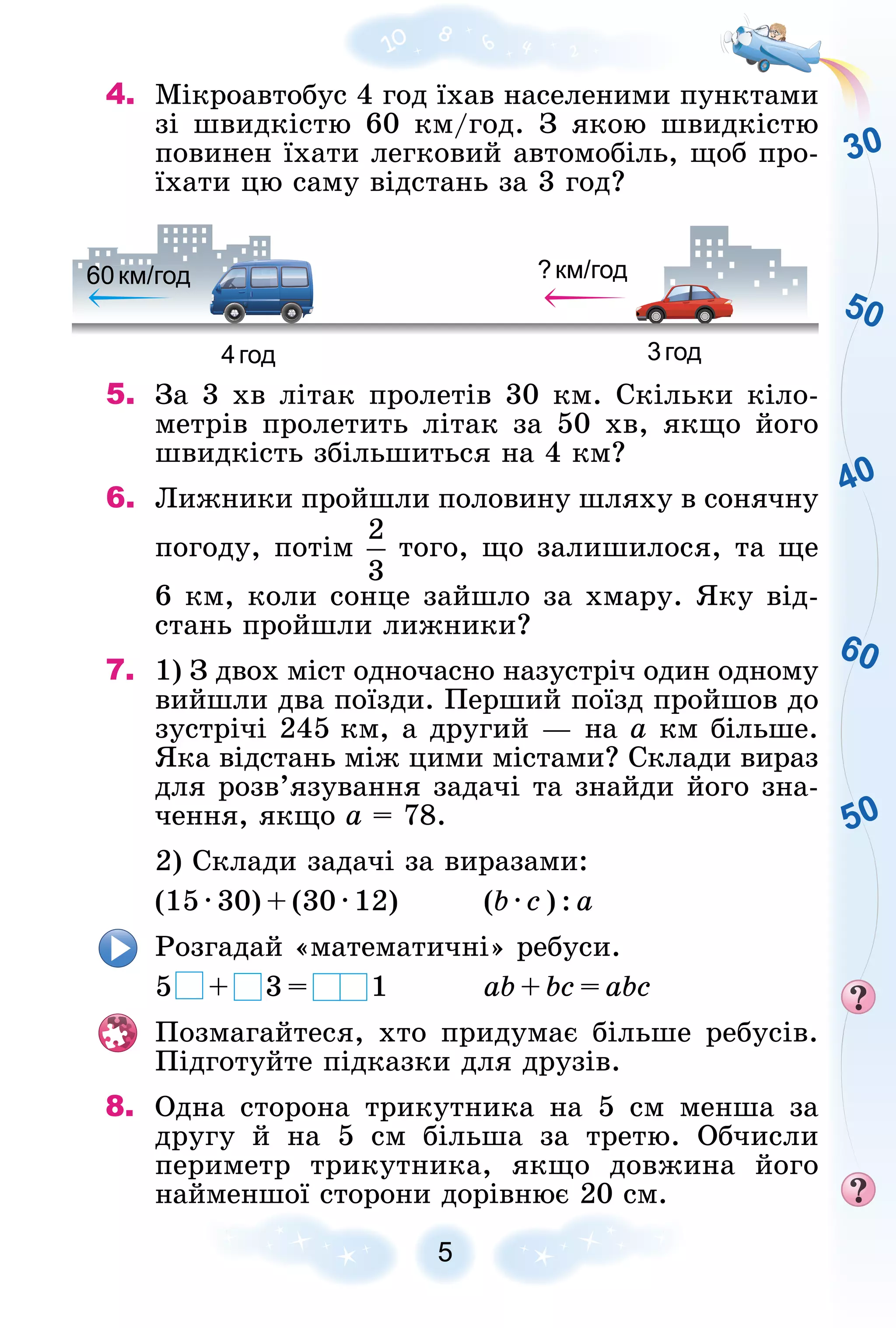 30
50
60
40
50
5
4. Ìіêðîàâòîáóñ 4 ãîä їõàâ íàñåëåíèìè ïóíêòàìè
çі øâèäêіñòþ 60 êì/ãîä. Ç ÿêîþ øâèäêіñòþ
ïîâèíåí їõàòè ëåãêîâèé àâòîìîáіëü, ùîá ïðî-
їõàòè öþ ñàìó âіäñòàíü çà 3 ãîä?
4год 3год
60км/год
6 ?км/год
5. Çà 3 õâ ëіòàê ïðîëåòіâ 30 êì. Ñêіëüêè êіëî-
ìåòðіâ ïðîëåòèòü ëіòàê çà 50 õâ, ÿêùî éîãî
øâèäêіñòü çáіëüøèòüñÿ íà 4 êì?
6. Ëèæíèêè ïðîéøëè ïîëîâèíó øëÿõó â ñîíÿ÷íó
ïîãîäó, ïîòіì òîãî, ùî çàëèøèëîñÿ, òà ùå
6 êì, êîëè ñîíöå çàéøëî çà õìàðó. ßêó âіä-
ñòàíü ïðîéøëè ëèæíèêè?
7. 1) Ç äâîõ ìіñò îäíî÷àñíî íàçóñòðі÷ îäèí îäíîìó
âèéøëè äâà ïîїçäè. Ïåðøèé ïîїçä ïðîéøîâ äî
çóñòðі÷і 245 êì, à äðóãèé — íà a êì áіëüøå.
ßêà âіäñòàíü ìіæ öèìè ìіñòàìè? Ñêëàäè âèðàç
äëÿ ðîçâ’ÿçóâàííÿ çàäà÷і òà çíàéäè éîãî çíà-
÷åííÿ, ÿêùî a = 78.
2) Ñêëàäè çàäà÷і çà âèðàçàìè:
(15 · 30) + (30 · 12) (b · ñ ) : à
Ðîçãàäàé «ìàòåìàòè÷íі» ðåáóñè.
5 + 3 = 1 ab + bc = abc
Ïîçìàãàéòåñÿ, õòî ïðèäóìàє áіëüøå ðåáóñіâ.
Ïіäãîòóéòå ïіäêàçêè äëÿ äðóçіâ.
8. Îäíà ñòîðîíà òðèêóòíèêà íà 5 ñì ìåíøà çà
äðóãó é íà 5 ñì áіëüøà çà òðåòþ. Îá÷èñëè
ïåðèìåòð òðèêóòíèêà, ÿêùî äîâæèíà éîãî
íàéìåíøîї ñòîðîíè äîðіâíþє 20 ñì.
 
