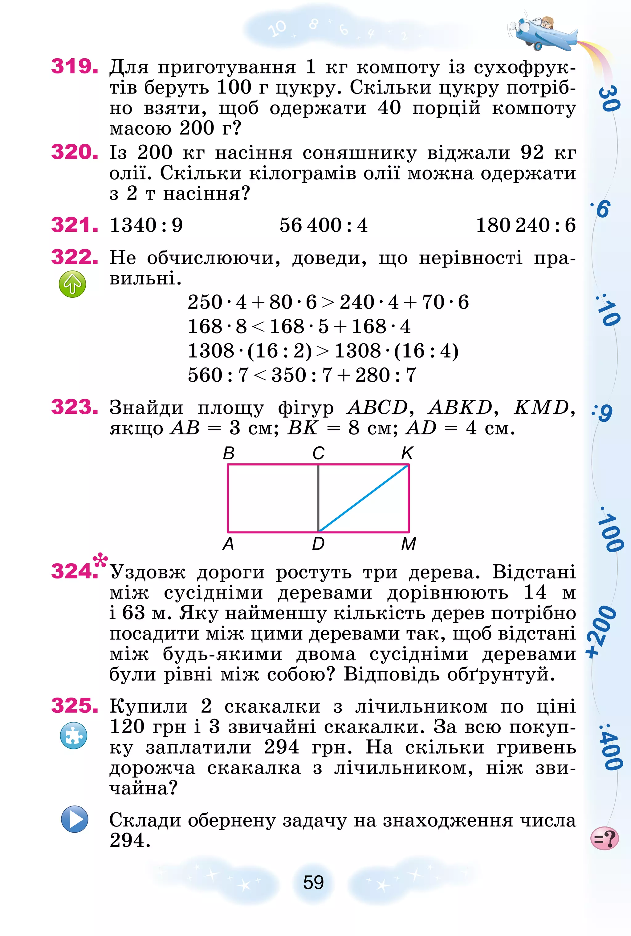 3
0
6
1
0
0
9
1
0
4
0
0
+
2
0
0
59
319. Äëÿ ïðèãîòóâàííÿ 1 êã êîìïîòó іç ñóõîôðóê-
òіâ áåðóòü 100 ã öóêðó. Ñêіëüêè öóêðó ïîòðіá-
íî âçÿòè, ùîá îäåðæàòè 40 ïîðöіé êîìïîòó
ìàñîþ 200 ã?
320. Іç 200 êã íàñіííÿ ñîíÿøíèêó âіäæàëè 92 êã
îëії. Ñêіëüêè êіëîãðàìіâ îëії ìîæíà îäåðæàòè
ç 2 ò íàñіííÿ?
321. 1340 : 9 56 400 : 4 180 240 : 6
322. Íå îá÷èñëþþ÷è, äîâåäè, ùî íåðіâíîñòі ïðà-
âèëüíі.
250 ∙ 4 + 80 ∙ 6 > 240 ∙ 4 + 70 ∙ 6
168 ∙ 8 < 168 ∙ 5 + 168 ∙ 4
1308 ∙ (16 : 2) > 1308 ∙ (16 : 4)
560 : 7 < 350 : 7 + 280 : 7
323. Çíàéäè ïëîùó ôіãóð ABCD, ABKD, KMD,
ÿêùî AB = 3 ñì; BK = 8 ñì; AD = 4 ñì.
A
B C K
M
D
324. Óçäîâæ äîðîãè ðîñòóòü òðè äåðåâà. Âіäñòàíі
ìіæ ñóñіäíіìè äåðåâàìè äîðіâíþþòü 14 ì
і 63 ì. ßêó íàéìåíøó êіëüêіñòü äåðåâ ïîòðіáíî
ïîñàäèòè ìіæ öèìè äåðåâàìè òàê, ùîá âіäñòàíі
ìіæ áóäü-ÿêèìè äâîìà ñóñіäíіìè äåðåâàìè
áóëè ðіâíі ìіæ ñîáîþ? Âіäïîâіäü îáґðóíòóé.
325. Êóïèëè 2 ñêàêàëêè ç ëі÷èëüíèêîì ïî öіíі
120 ãðí і 3 çâè÷àéíі ñêàêàëêè. Çà âñþ ïîêóï-
êó çàïëàòèëè 294 ãðí. Íà ñêіëüêè ãðèâåíü
äîðîæ÷à ñêàêàëêà ç ëі÷èëüíèêîì, íіæ çâè-
÷àéíà?
Ñêëàäè îáåðíåíó çàäà÷ó íà çíàõîäæåííÿ ÷èñëà
294.
 