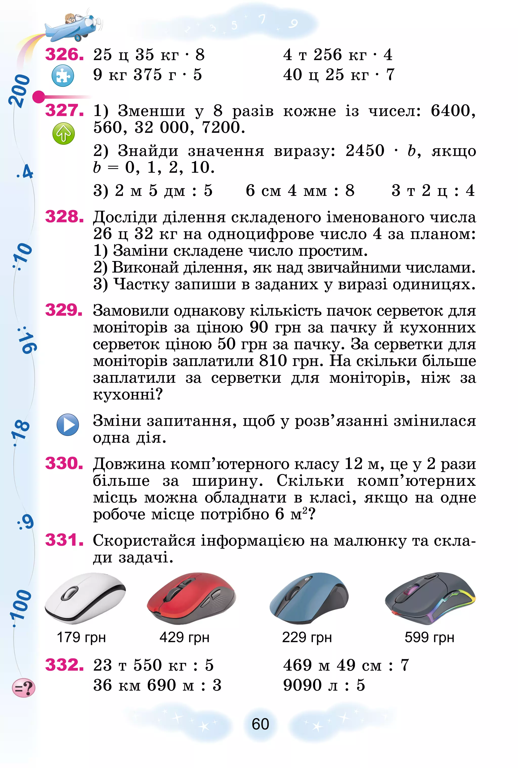 1
8
4
1
6
9
1
0
2
0
0
1
0
0
326. 25 ö 35 êã ∙ 8 4 ò 256 êã ∙ 4
9 êã 375 ã ∙ 5 40 ö 25 êã ∙ 7
327. 1) Çìåíøè ó 8 ðàçіâ êîæíå іç ÷èñåë: 6400,
560, 32 000, 7200.
2) Çíàéäè çíà÷åííÿ âèðàçó: 2450 ∙ b, ÿêùî
b = 0, 1, 2, 10.
3) 2 ì 5 äì : 5 6 ñì 4 ìì : 8 3 ò 2 ö : 4
328. Äîñëіäè äіëåííÿ ñêëàäåíîãî іìåíîâàíîãî ÷èñëà
26 ö 32 êã íà îäíîöèôðîâå ÷èñëî 4 çà ïëàíîì:
1) Çàìіíè ñêëàäåíå ÷èñëî ïðîñòèì.
2) Âèêîíàé äіëåííÿ, ÿê íàä çâè÷àéíèìè ÷èñëàìè.
3) ×àñòêó çàïèøè â çàäàíèõ ó âèðàçі îäèíèöÿõ.
329. Çàìîâèëè îäíàêîâó êіëüêіñòü ïà÷îê ñåðâåòîê äëÿ
ìîíіòîðіâ çà öіíîþ 90 ãðí çà ïà÷êó é êóõîííèõ
ñåðâåòîê öіíîþ 50 ãðí çà ïà÷êó. Çà ñåðâåòêè äëÿ
ìîíіòîðіâ çàïëàòèëè 810 ãðí. Íà ñêіëüêè áіëüøå
çàïëàòèëè çà ñåðâåòêè äëÿ ìîíіòîðіâ, íіæ çà
êóõîííі?
Çìіíè çàïèòàííÿ, ùîá ó ðîçâ’ÿçàííі çìіíèëàñÿ
îäíà äіÿ.
330. Äîâæèíà êîìï’þòåðíîãî êëàñó 12 ì, öå ó 2 ðàçè
áіëüøå çà øèðèíó. Ñêіëüêè êîìï’þòåðíèõ
ìіñöü ìîæíà îáëàäíàòè â êëàñі, ÿêùî íà îäíå
ðîáî÷å ìіñöå ïîòðіáíî 6 ì2
?
331. Ñêîðèñòàéñÿ іíôîðìàöієþ íà ìàëþíêó òà ñêëà-
äè çàäà÷і.
179 грн 429 грн 229 грн 599 грн
332. 23 ò 550 êã : 5 469 ì 49 ñì : 7
36 êì 690 ì : 3 9090 ë : 5
 