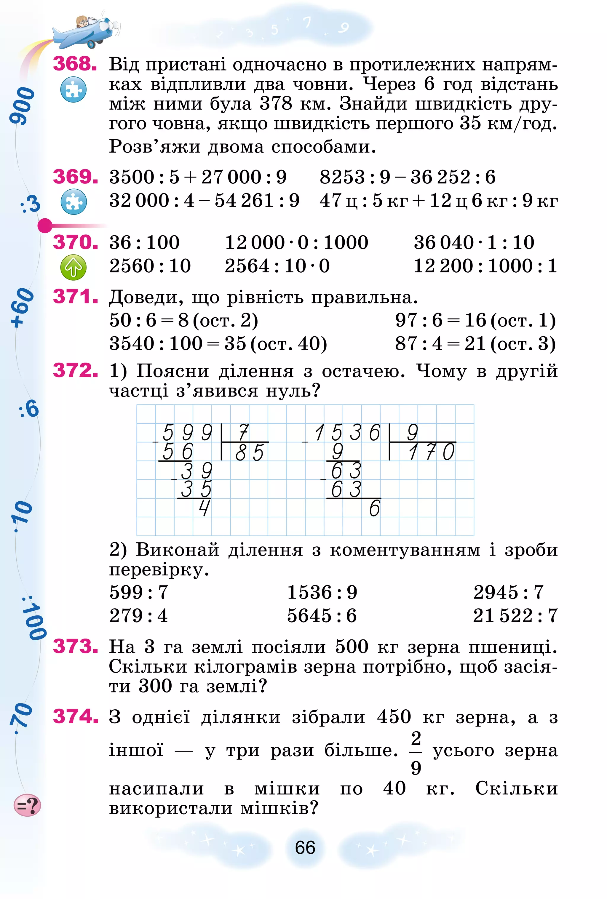 1
0
6
3
1
0
0
9
0
0
7
0
+
6
0
368. Âіä ïðèñòàíі îäíî÷àñíî â ïðîòèëåæíèõ íàïðÿì-
êàõ âіäïëèâëè äâà ÷îâíè. ×åðåç 6 ãîä âіäñòàíü
ìіæ íèìè áóëà 378 êì. Çíàéäè øâèäêіñòü äðó-
ãîãî ÷îâíà, ÿêùî øâèäêіñòü ïåðøîãî 35 êì/ãîä.
Ðîçâ’ÿæè äâîìà ñïîñîáàìè.
369. 3500 : 5 + 27 000 : 9 8253 : 9 – 36 252 : 6
32 000 : 4 – 54 261 : 9 47 ö : 5 êã + 12 ö 6 êã : 9 êã
370. 36 : 100 12 000 · 0 : 1000 36 040 · 1 : 10
2560 : 10 2564 : 10 · 0 12 200 : 1000 : 1
371. Äîâåäè, ùî ðіâíіñòü ïðàâèëüíà.
50 : 6 = 8 (îñò. 2) 97 : 6 = 16 (îñò. 1)
3540 : 100 = 35 (îñò. 40) 87 : 4 = 21 (îñò. 3)
372. 1) Ïîÿñíè äіëåííÿ ç îñòà÷åþ. ×îìó â äðóãіé
÷àñòöі ç’ÿâèâñÿ íóëü?
2) Âèêîíàé äіëåííÿ ç êîìåíòóâàííÿì і çðîáè
ïåðåâіðêó.
599 : 7 1536 : 9 2945 : 7
279 : 4 5645 : 6 21 522 : 7
373. Íà 3 ãà çåìëі ïîñіÿëè 500 êã çåðíà ïøåíèöі.
Ñêіëüêè êіëîãðàìіâ çåðíà ïîòðіáíî, ùîá çàñіÿ-
òè 300 ãà çåìëі?
374. Ç îäíієї äіëÿíêè çіáðàëè 450 êã çåðíà, à ç
іíøîї — ó òðè ðàçè áіëüøå. óñüîãî çåðíà
íàñèïàëè â ìіøêè ïî 40 êã. Ñêіëüêè
âèêîðèñòàëè ìіøêіâ?
 