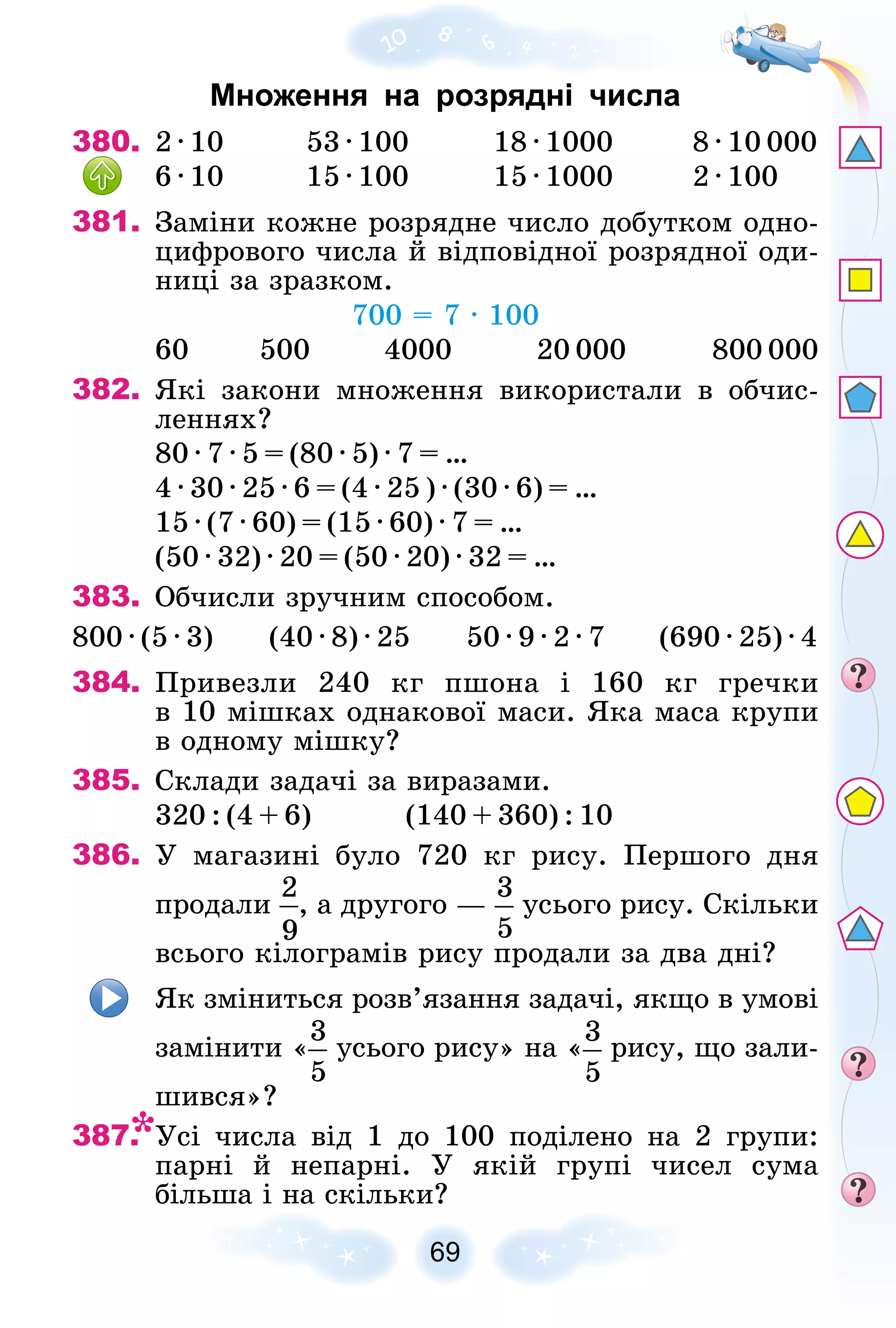 69
Множення на розрядні числа
380. 2 · 10 53 · 100 18 · 1000 8 · 10 000
6 · 10 15 · 100 15 · 1000 2 · 100
381. Çàìіíè êîæíå ðîçðÿäíå ÷èñëî äîáóòêîì îäíî-
öèôðîâîãî ÷èñëà é âіäïîâіäíîї ðîçðÿäíîї îäè-
íèöі çà çðàçêîì.
700 = 7 · 100
60 500 4000 20 000 800 000
382. ßêі çàêîíè ìíîæåííÿ âèêîðèñòàëè â îá÷èñ-
ëåííÿõ?
80 · 7 · 5 = (80 · 5) · 7 = …
4 · 30 · 25 · 6 = (4 · 25 ) · (30 · 6) = …
15 · (7 · 60) = (15 · 60) · 7 = …
(50 · 32) · 20 = (50 · 20) · 32 = …
383. Îá÷èñëè çðó÷íèì ñïîñîáîì.
800 · (5 · 3) (40 · 8) · 25 50 · 9 · 2 · 7 (690 · 25) · 4
384. Ïðèâåçëè 240 êã ïøîíà і 160 êã ãðå÷êè
â 10 ìіøêàõ îäíàêîâîї ìàñè. ßêà ìàñà êðóïè
â îäíîìó ìіøêó?
385. Ñêëàäè çàäà÷і çà âèðàçàìè.
320 : (4 + 6) (140 + 360) : 10
386. Ó ìàãàçèíі áóëî 720 êã ðèñó. Ïåðøîãî äíÿ
ïðîäàëè , à äðóãîãî — óñüîãî ðèñó. Ñêіëüêè
âñüîãî êіëîãðàìіâ ðèñó ïðîäàëè çà äâà äíі?
ßê çìіíèòüñÿ ðîçâ’ÿçàííÿ çàäà÷і, ÿêùî â óìîâі
çàìіíèòè « óñüîãî ðèñó» íà « ðèñó, ùî çàëè-
øèâñÿ»?
387. Óñі ÷èñëà âіä 1 äî 100 ïîäіëåíî íà 2 ãðóïè:
ïàðíі é íåïàðíі. Ó ÿêіé ãðóïі ÷èñåë ñóìà
áіëüøà і íà ñêіëüêè?
 