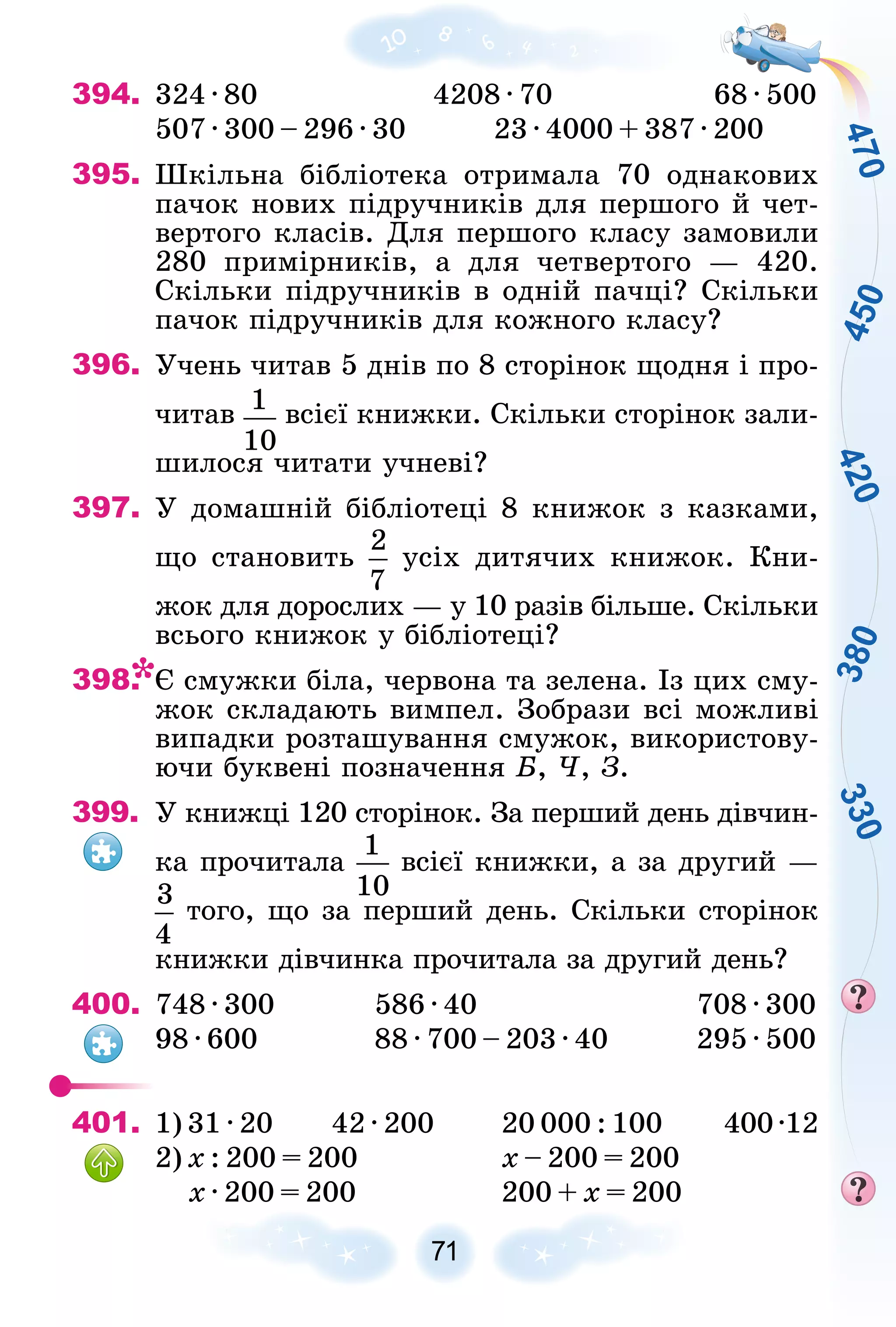4
7
0
4
5
0
3
8
0
4
2
0
3
3
0
71
394. 324 · 80 4208 · 70 68 · 500
507 · 300 – 296 · 30 23 · 4000 + 387 · 200
395. Øêіëüíà áіáëіîòåêà îòðèìàëà 70 îäíàêîâèõ
ïà÷îê íîâèõ ïіäðó÷íèêіâ äëÿ ïåðøîãî é ÷åò-
âåðòîãî êëàñіâ. Äëÿ ïåðøîãî êëàñó çàìîâèëè
280 ïðèìіðíèêіâ, à äëÿ ÷åòâåðòîãî — 420.
Ñêіëüêè ïіäðó÷íèêіâ â îäíіé ïà÷öі? Ñêіëüêè
ïà÷îê ïіäðó÷íèêіâ äëÿ êîæíîãî êëàñó?
396. Ó÷åíü ÷èòàâ 5 äíіâ ïî 8 ñòîðіíîê ùîäíÿ і ïðî-
÷èòàâ âñієї êíèæêè. Ñêіëüêè ñòîðіíîê çàëè-
øèëîñÿ ÷èòàòè ó÷íåâі?
397. Ó äîìàøíіé áіáëіîòåöі 8 êíèæîê ç êàçêàìè,
ùî ñòàíîâèòü óñіõ äèòÿ÷èõ êíèæîê. Êíè-
æîê äëÿ äîðîñëèõ — ó 10 ðàçіâ áіëüøå. Ñêіëüêè
âñüîãî êíèæîê ó áіáëіîòåöі?
398. Є ñìóæêè áіëà, ÷åðâîíà òà çåëåíà. Іç öèõ ñìó-
æîê ñêëàäàþòü âèìïåë. Çîáðàçè âñі ìîæëèâі
âèïàäêè ðîçòàøóâàííÿ ñìóæîê, âèêîðèñòîâó-
þ÷è áóêâåíі ïîçíà÷åííÿ Á, ×, Ç.
399. Ó êíèæöі 120 ñòîðіíîê. Çà ïåðøèé äåíü äіâ÷èí-
êà ïðî÷èòàëà âñієї êíèæêè, à çà äðóãèé —
òîãî, ùî çà ïåðøèé äåíü. Ñêіëüêè ñòîðіíîê
êíèæêè äіâ÷èíêà ïðî÷èòàëà çà äðóãèé äåíü?
400. 748 · 300 586 · 40 708 · 300
98 · 600 88 · 700 – 203 · 40 295 · 500
401. 1) 31 · 20 42 · 200 20 000 : 100 400·12
2) õ : 200 = 200 õ – 200 = 200
õ · 200 = 200 200 + õ = 200
 