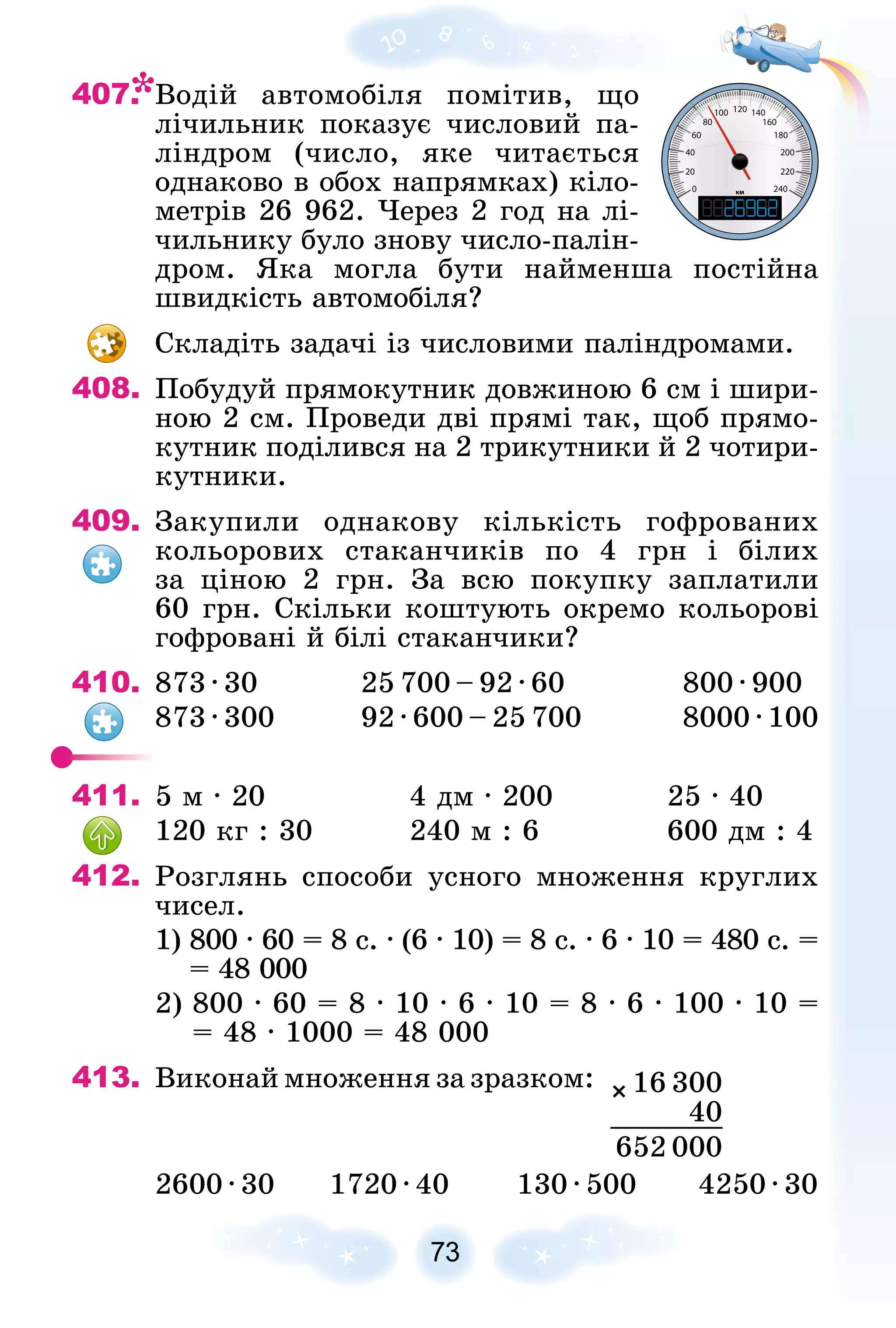 407. Âîäіé àâòîìîáіëÿ ïîìіòèâ, ùî
ëі÷èëüíèê ïîêàçóє ÷èñëîâèé ïà-
ëіíäðîì (÷èñëî, ÿêå ÷èòàєòüñÿ
îäíàêîâî â îáîõ íàïðÿìêàõ) êіëî-
ìåòðіâ 26 962. ×åðåç 2 ãîä íà ëі-
÷èëüíèêó áóëî çíîâó ÷èñëî-ïàëіí-
äðîì. ßêà ìîãëà áóòè íàéìåíøà ïîñòіéíà
øâèäêіñòü àâòîìîáіëÿ?
Ñêëàäіòü çàäà÷і іç ÷èñëîâèìè ïàëіíäðîìàìè.
408. Ïîáóäóé ïðÿìîêóòíèê äîâæèíîþ 6 ñì і øèðè-
íîþ 2 ñì. Ïðîâåäè äâі ïðÿìі òàê, ùîá ïðÿìî-
êóòíèê ïîäіëèâñÿ íà 2 òðèêóòíèêè é 2 ÷îòèðè-
êóòíèêè.
409. Çàêóïèëè îäíàêîâó êіëüêіñòü ãîôðîâàíèõ
êîëüîðîâèõ ñòàêàí÷èêіâ ïî 4 ãðí і áіëèõ
çà öіíîþ 2 ãðí. Çà âñþ ïîêóïêó çàïëàòèëè
60 ãðí. Ñêіëüêè êîøòóþòü îêðåìî êîëüîðîâі
ãîôðîâàíі é áіëі ñòàêàí÷èêè?
410. 873 · 30 25 700 – 92 · 60 800 · 900
873 · 300 92 · 600 – 25 700 8000 · 100
411. 5 ì · 20 4 äì · 200 25 · 40
120 êã : 30 240 ì : 6 600 äì : 4
412. Ðîçãëÿíü ñïîñîáè óñíîãî ìíîæåííÿ êðóãëèõ
÷èñåë.
1) 800 · 60 = 8 ñ. · (6 · 10) = 8 ñ. · 6 · 10 = 480 ñ. =
= 48 000
2) 800 · 60 = 8 · 10 · 6 · 10 = 8 · 6 · 100 · 10 =
= 48 · 1000 = 48 000
413. Âèêîíàé ìíîæåííÿ çà çðàçêîì:
2600 · 30 1720 · 40 130 · 500 4250 · 30
16 300
×
40
652 000
км
0 240
20 220
40 200
60 180
80 160
100 140
120
 