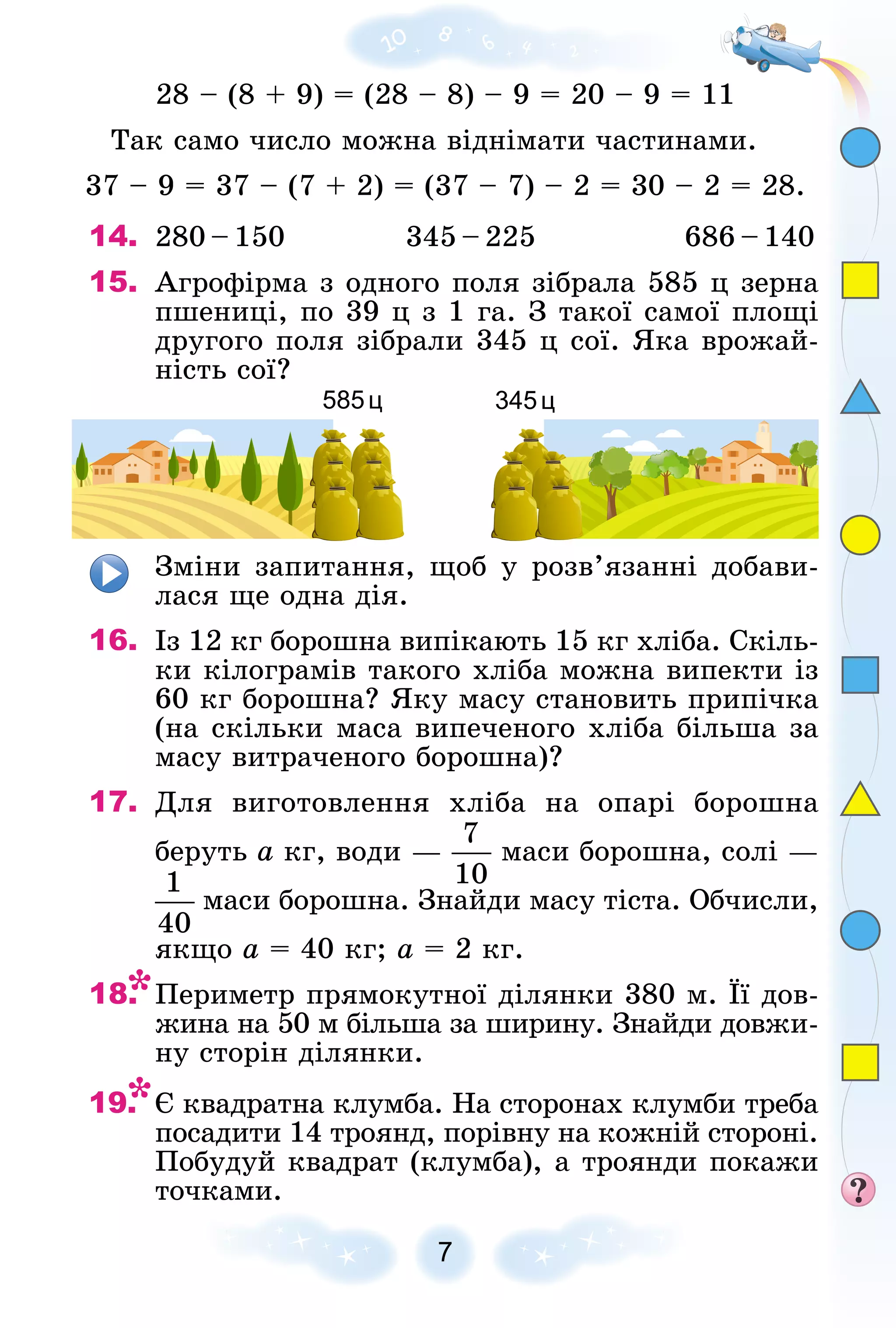 28 – (8 + 9) = (28 – 8) – 9 = 20 – 9 = 11
Òàê ñàìî ÷èñëî ìîæíà âіäíіìàòè ÷àñòèíàìè.
37 – 9 = 37 – (7 + 2) = (37 – 7) – 2 = 30 – 2 = 28.
14. 280 – 150 345 – 225 686 – 140
15. Àãðîôіðìà ç îäíîãî ïîëÿ çіáðàëà 585 ö çåðíà
ïøåíèöі, ïî 39 ö ç 1 ãà. Ç òàêîї ñàìîї ïëîùі
äðóãîãî ïîëÿ çіáðàëè 345 ö ñîї. ßêà âðîæàé-
íіñòü ñîї?
585ц 345ц
Çìіíè çàïèòàííÿ, ùîá ó ðîçâ’ÿçàííі äîáàâè-
ëàñÿ ùå îäíà äіÿ.
16. Іç 12 êã áîðîøíà âèïіêàþòü 15 êã õëіáà. Ñêіëü-
êè êіëîãðàìіâ òàêîãî õëіáà ìîæíà âèïåêòè іç
60 êã áîðîøíà? ßêó ìàñó ñòàíîâèòü ïðèïі÷êà
(íà ñêіëüêè ìàñà âèïå÷åíîãî õëіáà áіëüøà çà
ìàñó âèòðà÷åíîãî áîðîøíà)?
17. Äëÿ âèãîòîâëåííÿ õëіáà íà îïàðі áîðîøíà
áåðóòü à êã, âîäè — ìàñè áîðîøíà, ñîëі —
ìàñè áîðîøíà. Çíàéäè ìàñó òіñòà. Îá÷èñëè,
ÿêùî à = 40 êã; à = 2 êã.
18. Ïåðèìåòð ïðÿìîêóòíîї äіëÿíêè 380 ì. Її äîâ-
æèíà íà 50 ì áіëüøà çà øèðèíó. Çíàéäè äîâæè-
íó ñòîðіí äіëÿíêè.
19. Є êâàäðàòíà êëóìáà. Íà ñòîðîíàõ êëóìáè òðåáà
ïîñàäèòè 14 òðîÿíä, ïîðіâíó íà êîæíіé ñòîðîíі.
Ïîáóäóé êâàäðàò (êëóìáà), à òðîÿíäè ïîêàæè
òî÷êàìè.
 
