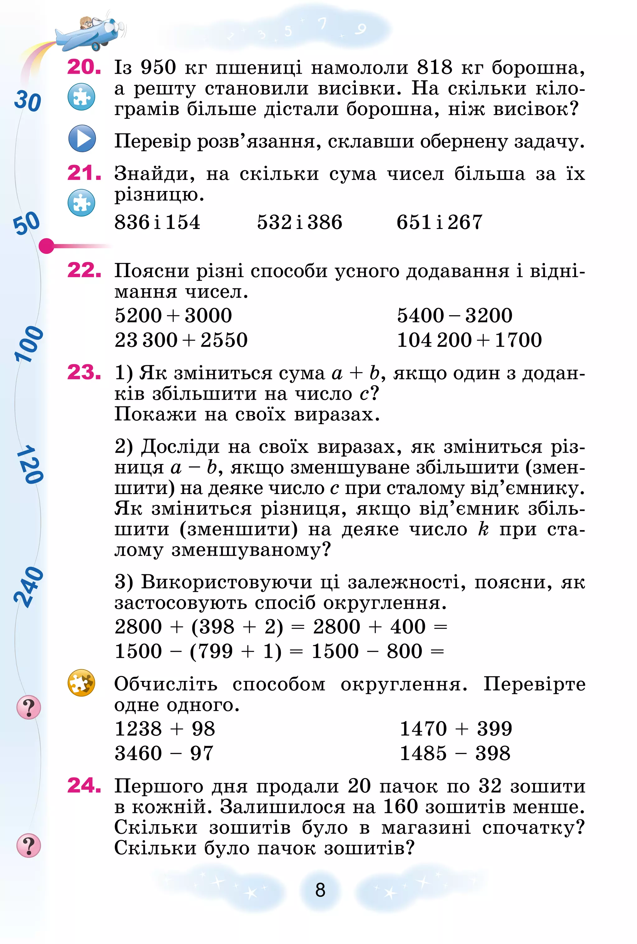 50
1
2
0
1
0
0
2
4
0
30
8
20. Іç 950 êã ïøåíèöі íàìîëîëè 818 êã áîðîøíà,
à ðåøòó ñòàíîâèëè âèñіâêè. Íà ñêіëüêè êіëî-
ãðàìіâ áіëüøå äіñòàëè áîðîøíà, íіæ âèñіâîê?
Ïåðåâіð ðîçâ’ÿçàííÿ, ñêëàâøè îáåðíåíó çàäà÷ó.
21. Çíàéäè, íà ñêіëüêè ñóìà ÷èñåë áіëüøà çà їõ
ðіçíèöþ.
836 і 154 532 і 386 651 і 267
22. Ïîÿñíè ðіçíі ñïîñîáè óñíîãî äîäàâàííÿ і âіäíі-
ìàííÿ ÷èñåë.
5200 + 3000 5400 – 3200
23 300 + 2550 104 200 + 1700
23. 1) ßê çìіíèòüñÿ ñóìà à + b, ÿêùî îäèí ç äîäàí-
êіâ çáіëüøèòè íà ÷èñëî ñ?
Ïîêàæè íà ñâîїõ âèðàçàõ.
2) Äîñëіäè íà ñâîїõ âèðàçàõ, ÿê çìіíèòüñÿ ðіç-
íèöÿ à – b, ÿêùî çìåíøóâàíå çáіëüøèòè (çìåí-
øèòè) íà äåÿêå ÷èñëî ñ ïðè ñòàëîìó âіä’єìíèêó.
ßê çìіíèòüñÿ ðіçíèöÿ, ÿêùî âіä’єìíèê çáіëü-
øèòè (çìåíøèòè) íà äåÿêå ÷èñëî k ïðè ñòà-
ëîìó çìåíøóâàíîìó?
3) Âèêîðèñòîâóþ÷è öі çàëåæíîñòі, ïîÿñíè, ÿê
çàñòîñîâóþòü ñïîñіá îêðóãëåííÿ.
2800 + (398 + 2) = 2800 + 400 =
1500 – (799 + 1) = 1500 – 800 =
Îá÷èñëіòü ñïîñîáîì îêðóãëåííÿ. Ïåðåâіðòå
îäíå îäíîãî.
1238 + 98 1470 + 399
3460 – 97 1485 – 398
24. Ïåðøîãî äíÿ ïðîäàëè 20 ïà÷îê ïî 32 çîøèòè
â êîæíіé. Çàëèøèëîñÿ íà 160 çîøèòіâ ìåíøå.
Ñêіëüêè çîøèòіâ áóëî â ìàãàçèíі ñïî÷àòêó?
Ñêіëüêè áóëî ïà÷îê çîøèòіâ?
 