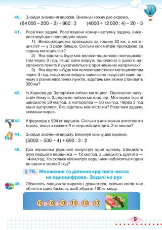 9
40.	 Знайди значення виразів. Виконуй кожну дію окремо.
(84 000 – 200 • 2) + 960 : 3 (4000 + 12 000 : 4) – 20 • 5
41.	 Розв’яжи задачі. Розв’язуючи кожну наступну задачу, вико-
ристовуй дані попередніх задач.
1)	 Велосипедистка проїжджає за годину 20 км, а мото-
цикліст — у 3 рази більше. Скільки кілометрів проїжджає за
годину мотоцикліст?
2)	 Яка відстань буде між велосипедисткою і мотоцикліс-
том через 3 год, якщо вони виїдуть одночасно з одного на-
селеного пункту й рухатимуться в протилежних напрямках?
3)	 Яка відстань буде між велосипедисткою і мотоциклістом
через 3 год, якщо вони виїдуть одночасно назустріч один од-
ному з різних населених пунктів, відстань між якими становить
320 км?
42.	 Із Харкова до Запоріжжя виїхав мотоцикл. Одночасно назу-
стріч йому із Запоріжжя виїхав моторолер. Мотоцикл їхав зі
швидкістю 50 км/год, а моторолер — 30 км/год. Через 3 год
вони зустрілися. Яка відстань між містами? Розв’яжи задачу,
склавши вираз.
43.	 У фермера є 504 кг вершків. Скільки з них можна виготовити
масла, якщо з кожних 9 кг вершків виходить 3 кг масла?
44.	 Знайди значення виразу. Виконуй кожну дію окремо.
(5000	– 500 • 4) + 690 : 3 : 2
45.	 Два вершники рухалися назустріч один одному. Швидкість
руху першого вершника — 12 км/год, а швидкість другого —
14 км/год. На скільки кілометрів вершники наблизяться один
до одного через 2 год?
Множення та ділення круглого числа
на одноцифрове. Задачі на рух
§ 76.
46.	 Обчисліть ланцюжок виразів і дізнаєтеся, скільки квітів має
облетіти одна бджола, щоб зібрати 100 кг меду.
10 10 10 10 10 10
. . . . .
 