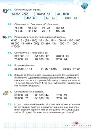13
65.	 Обчисли кругові вирази.
80 000 : 4000 20 000 : 50
2000 • 40
400 : 8 50 • 40
20 • 1000
66.	 Обчисли усно. Поясни спосіб обчислень.
75 : 15	 66 : 22	 93 : 31	 48 : 12
75 : 25	 84 : 42	 28 : 14	 100 : 25
67.	 Розгляньте й поясніть усні прийоми обчислень.
6400 : 16 = (64 • 100) : 16 = (64 : 16) • 100 = 4 • 100 = 400
91 000 : 13 = (91 •1000) : 13 = (91 : 13) • 1000 = 7 • 1000 =
= 7000
68.	 Обчисли усно й поясни свої дії.
320 000 : 16	 51 000 : 17		 78 000 : 26
75 000 : 25		 84 000 : 28		 7200 : 24
69.	 Розв’яжи рівняння.
28 000 : х = 14 у • 27 = 5400 68 000 : х = 34
70.	 З Києва до Одеси виїхав швидкісний потяг. Одночасно назу-
стріч йому з Одеси виїхав пасажирський потяг. Швидкість па-
сажирського потяга дорівнює 50 км/год, а швидкісного — на
15 км/год більша. Через 4 год вони зустрілися. Яка відстань
між Києвом та Одесою?
71.	 Обчисли значення виразів.
69 000 : 23		 88 000 : 44		 5700 : 19
96 000 : 32		 56 000 : 28		 5200 : 26
72.	 Із двох населених пунктів, відстань між якими становить
66 км, виїхали одночасно назустріч один одному два верш-
ники. Перший вершник їхав зі швидкістю 10 км/год, а дру-
гий — 12 км/год. Через скільки годин вони зустрілися?
 