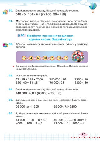 15
80.	 Знайди значення виразу. Виконуй кожну дію окремо.
340 • 5 : 100 – 6 + (27 000 : 30 – 450)
81.	 Моторолер проїхав 80 км асфальтованою дорогою за 2 год,
а 66 км ґрунтовою — за 3 год. На скільки швидкість руху мо-
торолера на ґрунтовій дорозі менша за його швидкість на ас-
фальтованій дорозі?
Прийоми множення та ділення
круглих чисел. Задачі на рух
§ 80.
82.	 Обчисліть ланцюжок виразів і дізнаєтеся, скільки у світі існує
держав.
15 4 : +
6 7
10 2 _ 10
. . .
	 На материку Євразія знаходиться 93 країни. Скільки країн на
інших материках?
83.	 Обчисли значення виразів.
57 : 19 + 120 • 7000	 780 000 : 26	 7500 • 20
920 : 40 + 84 : 21		 76 000 : 38	 6300 • 30
84.	 Знайди значення виразу. Виконуй кожну дію окремо.
840 000 : 400 + (66 000 – 700 • 8)
85.	 Запиши значення змінних, за яких нерівності будуть істин-
ними.
26 000 : а < 1300 		 69 000 : k > 2300
86.	 Добери знаки арифметичних дій, щоб рівності стали істин-
ними.
64 000 … 100 … 8 = 80	 40 000 … 2 … 20 000 = 1
4000 … 100 … 8 = 5		 32 000 … 4 … 8000 = 1
 