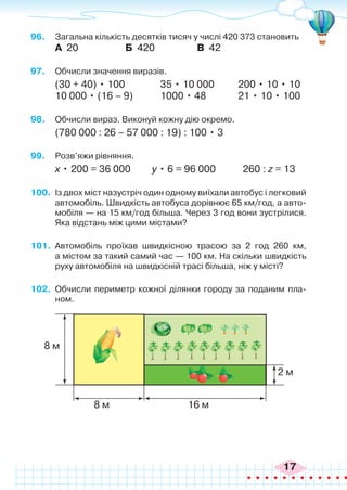 17
96.	 Загальна кількість десятків тисяч у числі 420 373 становить
А 20 Б 420 В 42
97.	 Обчисли значення виразів.
(30 + 40) • 100		 35 • 10 000	 200 • 10 • 10
10 000 • (16 – 9)		 1000 • 48		 21 • 10 • 100
98.	 Обчисли вираз. Виконуй кожну дію окремо.
(780 000 : 26 – 57 000 : 19) : 100 • 3
99.	 Розв’яжи рівняння.
х • 200 = 36 000 у • 6 = 96 000	 260 : z = 13
100.	 Із двох міст назустріч один одному виїхали автобус і легковий
автомобіль. Швидкість автобуса дорівнює 65 км/год, а авто-
мобіля — на 15 км/год більша. Через 3 год вони зустрілися.
Яка відстань між цими містами?
101.	 Автомобіль проїхав швидкісною трасою за 2 год 260 км,
а містом за такий самий час — 100 км. На скільки швидкість
руху автомобіля на швидкісній трасі більша, ніж у місті?
102.	 Обчисли периметр кожної ділянки городу за поданим пла-
ном.
8 м
8 м
2 м
16 м
 