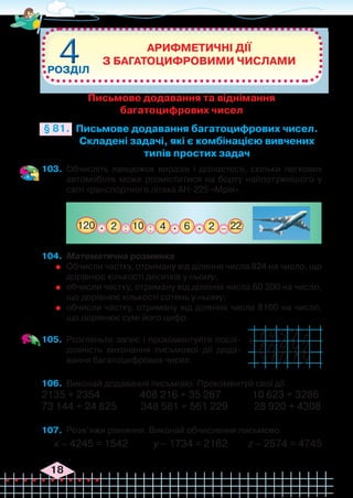 18
103.	 Обчисліть ланцюжок виразів і дізнаєтеся, скільки легкових
автомобілів може розміститися на борту найпотужнішого у
світі транспортного літака АН-225 «Мрія».
Арифметичні дії
з багатоцифровими числами
РОЗДІЛ
4
4
Письмове додавання багатоцифрових чисел.
Складені задачі, які є комбінацією вивчених
типів простих задач
§ 81.
: :
120 2 2 22
4 6
10
. . . _
104.	 Математична розминка
	 Обчисли частку, отриману від ділення числа 824 на число, що
дорівнює кількості десятків у ньому;
	 обчисли частку, отриману від ділення числа 60 300 на число,
що дорівнює кількості сотень у ньому;
	 обчисли частку, отриману від ділення числа 8100 на число,
що дорівнює сумі його цифр.
105.	 Розгляньте запис і прокоментуйте послі-
довність виконання письмової дії дода-
вання багатоцифрових чисел.
106.	 Виконай додавання письмово. Прокоментуй свої дії.
2135 + 2354	 408 216 + 35 267 10 623 + 3286
73 144 + 24 825 348 581 + 561 229 28 920 + 4308
107.	 Розв’яжи рівняння. Виконай обчислення письмово.
х – 4245 = 1542 у – 1734 = 2162 z – 2574 = 4745
+
Письмове додавання та віднімання
багатоцифрових чисел
 