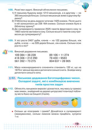 19
108.	 Розв’яжи задачі. Виконуй обчислення письмово.
1)	У першому будинку живе 1213 мешканців, а в другому — на
365 мешканців більше. Скільки мешканців живе в другому бу-
динку?
2)	У бібліотеці за день видали читачам 1425 книжок. Після цього
в ній залишилося ще 236 164 книжки. Скільки книжок було в
бібліотеці зранку?
3)	До супермаркету привезли 2525 пакетів фруктового соку та
1465 пакетів овочевого соку. Скільки всього пакетів соку при-
везли до супермаркету?
109.	 У лісі росте 2457 дубів, кленів — на 122 дерева більше, ніж
дубів, а осик — на 328 дерев більше, ніж кленів. Скільки осик
росте в лісі?
110.	 Виконай додавання письмово.
109 384 + 36 228		 89 106 + 11 274
418 306 + 212 290		 78 430 + 9583
561 392 + 73 275 		 804 637 + 28 905
111.	 Маса новонародженого слоненяти становить 130 кг, що на
1870 кг менше від маси дитинчати синього кита. Знайди масу
дитинчати синього кита.
Письмове додавання багатоцифрових чисел.
Складені задачі, які є комбінацією вивчених
типів простих задач
§ 82.
112.	 Обчисліть ланцюжок виразів і дізнаєтеся, яку масу (у грамах)
мав лимон, знайдений на дереві цитрусової плантації побли-
зу міста Кано на Сицилії (Італія).
: + +
150
5
20 4 6 1000 + 2000
.
.
	 Скільки це кілограмів і грамів? Дізнайтеся в супермаркеті
(зважуванням), скільки лимонів можна придбати, купуючи
1 кг.
 