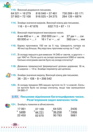 20
113.	 Виконай додавання письмово.
64 521 + 18 279 816 048 + 37 481 730 289 + 83 171
37 903 + 72 108 916 025 + 24 375 284 139 + 6874
114.	 Знайди значення виразів. Виконуй кожну дію письмово.
116 • 8 + 47 876 632 713 + 87 • 11
115.	 Виконай перетворення іменованих чисел.
4 км 400 м = … м 250 000 см = … м 27 дм = … см
60 000 кг = … т 16 т 7 кг = … кг 560 см =... мм
116.	 Баржа пропливла 150 км за 5 год. Швидкість катера на
40 км/год більша. Яку відстань пропливе катер за 7 год?
117.	 Зі складу першого дня вивезли 14 345 кг овочів, а другого —
ще 1647 кг. Після цього на складі залишилося 5360 кг овочів.
Скільки кілограмів овочів було на складі спочатку?
118.	 Довжина прямокутної фермерської ділянки дорівнює 16 м,
а ширина — 12 м. Знайди периметр цієї ділянки.
119.	 Знайди значення виразу. Виконуй кожну дію письмово.
36 • 25 + 108 • 8 + 206 542
120.	 Зі складу продали 205 машин вугілля по 3 т в кожній. Скіль-
ки вугілля було на складі спочатку, якщо там залишилося
24 085 т?
Письмове віднімання багатоцифрових чисел.
Розв’язування задач вивчених типів
§ 83.
121.	 Знайдіть помилки в обчисленнях.
17 061
5499
22 450
+
37 159
44 721
82 870
+
64 525
36 258
90 783
+
2436
7456
9881
+
 