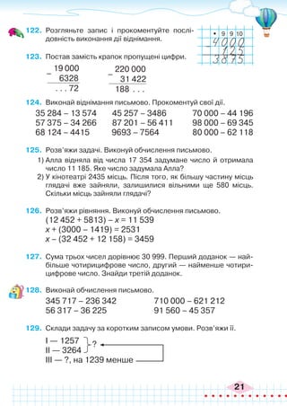 21
122.	 Розгляньте запис і прокоментуйте послі-
довність виконання дії віднімання.
123.	 Постав замість крапок пропущені цифри.
_
10
9
9
19 000
6328
. . . 72
–
220 000
31 422
188 . . .
–
124.	 Виконай віднімання письмово. Прокоментуй свої дії.
35 284 – 13 574 45 257 – 3486	 70 000 – 44 196
57 375 – 34 266 87 201 – 56 411	 98 000 – 69 345
68 124 – 4415 9693 – 7564 80 000 – 62 118
125.	 Розв’яжи задачі. Виконуй обчислення письмово.
1)	Алла відняла від числа 17 354 задумане число й отримала
число 11 185. Яке число задумала Алла?
2)	У кінотеатрі 2435 місць. Після того, як більшу частину місць
глядачі вже зайняли, залишилися вільними ще 580 місць.
Скільки місць зайняли глядачі?
126.	 Розв’яжи рівняння. Виконуй обчислення письмово.
(12 452 + 5813) – х = 11 539
х + (3000 – 1419) = 2531
х – (32 452 + 12 158) = 3459
127.	 Сума трьох чисел дорівнює 30 999. Перший доданок — най-
більше чотирицифрове число, другий — найменше чотири-
цифрове число. Знайди третій доданок.
128.	 Виконай обчислення письмово.
345 717 – 236 342		 710 000 – 621 212
56 317 – 36 225			 91 560 – 45 357
129.	 Склади задачу за коротким записом умови. Розв’яжи її.
І — 1257
ІІ — 3264
ІІІ — ?, на 1239 менше
?
 