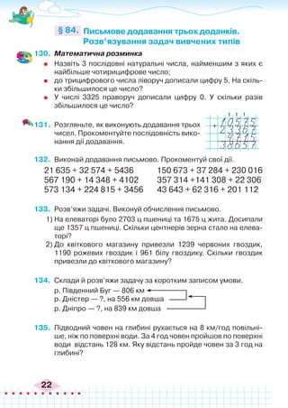 22
130.	 Математична розминка
	 Назвіть 3 послідовні натуральні числа, найменшим з яких є
найбільше чотирицифрове число;
	 до трицифрового числа ліворуч дописали цифру 5. На скіль-
ки збільшилося це число?
	 У числі 3325 праворуч дописали цифру 0. У скільки разів
збільшилося це число?
131.	 Розгляньте, як виконують додавання трьох
чисел. Прокоментуйте послідовність вико-
нання дії додавання.
132.	 Виконай додавання письмово. Прокоментуй свої дії.
21 635 + 32 574 + 5436	 150 673 + 37 284 + 230 016
567 190 + 14 348 + 4102	 357 314 +141 308 + 22 306
573 134 + 224 815 + 3456 43 643 + 62 316 + 201 112
133.	 Розв’яжи задачі. Виконуй обчислення письмово.
1)	На елеваторі було 2703 ц пшениці та 1675 ц жита. Досипали
ще 1357 ц пшениці. Скільки центнерів зерна стало на елева-
торі?
2)	До квіткового магазину привезли 1239 червоних гвоздик,
1190 рожевих гвоздик і 961 білу гвоздику. Скільки гвоздик
привезли до квіткового магазину?
134.	 Склади й розв’яжи задачу за коротким записом умови.
р. Південний Буг — 806 км
р. Дністер — ?, на 556 км довша
р. Дніпро — ?, на 839 км довша
135.	 Підводний човен на глибині рухається на 8 км/год повільні-
ше, ніж по поверхні води. За 4 год човен пройшов по поверхні
води відстань 128 км. Яку відстань пройде човен за 3 год на
глибині?
Письмове додавання трьох доданків.
Розв’язування задач вивчених типів
§ 84.
+
1
1
1
 