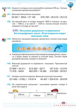 23
136.	 Кожне із чотирьох коліс автомобіля проїхало 278 км. Скільки
кілометрів проїхав автомобіль?
137.	 Виконай обчислення письмово.
34 567 + 2654 + 27 156	 678 192 + 45 418 + 24 515
138.	 За перший день зі складу продали 1820 м тканини, за дру-
гий — 938 м, а за третій — 1234 м. Скільки метрів тканини
продали зі складу за три дні?
Письмове додавання та віднімання
багатоцифрових чисел. Розв’язування задач
вивчених типів
§ 85.
139.	 Обчисліть ланцюжок виразів і дізнаєтеся, скільки існує видів
дельфінів.
:
:
5
8 _ _
50
8 7
2
40
. .
	 5видівдельфінівмешкаєвпрісноводнихводах(річках),ареш-
та у водах морів та океанів (у солоній воді). Скільки видів
дельфінів мешкає в морях та океанах?
140.	 Виконай додавання та віднімання письмово. Прокоментуй
свої дії.
37 809 + 54 211 813 423 – 6217 107 518 + 15 274
71 916 – 6424 463 205 + 19 386 519 300 – 28 531
141.	 Знайди значення виразів. Виконуй кожну дію письмово.
(57 400 – 3195) + 176 814 43 407 + 234 018 – 28 876
142.	 За схематичним рисунком і числовими даними склади й
розв’яжи задачу.
Львів
?
1199 км
386 км
458 км
Маріуполь
 