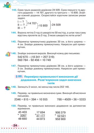 24
143.	Сума трьох доданків дорівнює 24 509. Сума першого та дру-
гого доданків — 14 707, другого та третього — 15 800. Знай-
ди кожний доданок. Скористайся коротким записом умови
задачі.
І — ?
ІІ — ?
ІІІ — ?
14 707
15 800 24 509
144.	 Ворона летіла 3 год зі швидкістю 50 км/год, а шпак таку саму
відстань пролетів за 2 год. З якою швидкістю летів шпак?
145.	 Периметр прямокутника дорівнює 30 см, а його ширина —
4 см. Знайди довжину прямокутника. Накресли цей прямо-
кутник.
146.	 Знайди значення виразів. Виконуй кожну дію письмово.
542 670 – (18 341 + 207 319)
560 784 – 92 456 + 10 749
147.	 Периметр прямокутника дорівнює 28 см, а його ширина —
3 см. Знайди довжину прямокутника. Накресли цей прямо-
кутник.
Перевірка правильності виконання дії
додавання. Розв’язування задач вивчених
типів
§ 86.
148.	 Запишіть 5 чисел, які менші від числа 352 140.
149.	 Перевір, чи правильно визначено суми. Виконуй обчислення
письмово.
2346 + 815 + 394 = 10 555	 788 + 4509 + 36 = 5333
150.	 Перевір, чи правильно виконано додавання за допомогою
віднімання.
45 403
3267
48 660
+
906 379
52 521
958 900
+
17 694
37 177
44 873
+
 