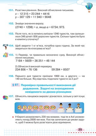 25
151.	 Розв’яжи рівняння. Виконай обчислення письмово.
х – 12 315 = 23 244 + 4416
у – 307 129 = 11 940 + 9048
152.	 Знайди значення виразу.
(2740 + 1298) + а, якщо а = 6734; 973.
153.	 Після того, як із кепмінгу виїхали 1246 туристів, там залиши-
лося 349 дітей і 856 дорослих туристів. Скільки туристів було
в кемпінгу спочатку?
154.	 Щоб зварити 1 кг м’яса, потрібна одна година. За який час
звариться пів кілограма м’яса?
155.	 1) Перевір, чи правильно визначено суму. Виконуй обчис-
лення письмово.
	 7184 + 5609 + 36 251 = 48 144
	
	 2) Обчисли й виконай перевірку.
234 806 + 76 136		 59 284 + 8507
156.	 Першого дня туристи проїхали 1060 км, а другого — на
140 км більше. Яку відстань подолали туристи за 2 дні?
Перевірка правильності виконання дії
додавання. Задачі на знаходження
невідомого за двома різницями
§ 87.
157.	 Обчисліть ланцюжок виразів і дізнаєтеся, скільки у світі існує
мов.
3
45
+
200
+
300
2
:
2
100
. .
.
	 У Європі розмовляють 230-ма мовами, тоді як в Азії розмов-
ляють понад 2000-ми мов. Постав запитання до умови зада-
чі, щоб її можна було розв’язати дією віднімання.
 
