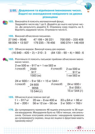 27
165.	 Виконайте й поясніть математичний фокус.
	 Задумайте число від 1 до 5. Додайте до нього наступне чис-
ло. До результату додайте 9. Отриману суму поділіть на 2.
Відніміть задумане число. Отримаєте число 5.
166.	 Виконай обчислення письмово.
27 040 – 9546 47 199 + 26 221	 700 000 – 235 408
98 006 + 13 507 179 235 – 78 456 590 374 + 146 459
167.	 Обчисли вирази. Виконуй кожну дію окремо.
(16 840 – 420 • 2) + 210 : 3	 (84 130 – 90 • 4) + 960 : 6
168.	 Розгляньте й поясніть письмові прийоми обчислення імено-
ваних чисел.
2 км 500 м – 917 м = 1 км 583 м
І спосіб: 		 	 II спосіб:
Додавання та віднімання іменованих чисел.
Задачі на знаходження невідомого за двома
різницями
§ 88.
2500
917
1583 (м)
–
24 600
9056
15 544 (г)
–
24 кг 600 г
9 кг 056 г
15 кг 544 (г)
–
2 км 500 м
917 м
1 км 583 м
–
24 кг 600 г – 9 кг 56 г = 15 кг 544 г
І спосіб: 		 II спосіб:
169.	 Обчисли й усно поясни свої дії.
1 т – 917 кг	 20 км – 8 км 400 м 83 ц 64 кг + 86 кг
5 кг – 200 г 56 м 12 см – 56 см	 3 кг 500 г + 760 г
170.	 До супермаркету привезли 46 ящиків апельсинів та 36 ящи-
ків мандаринів. Мандаринів було на 100 кг менше, ніж апель-
синів. Скільки кілограмів апельсинів і мандаринів привезли
до супермаркету окремо, якщо всі ящики із фруктами мають
однакову масу?
 