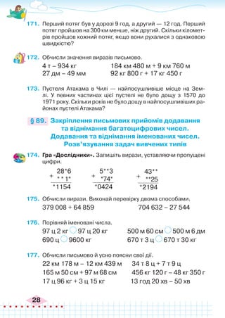 28
171.	 Перший потяг був у дорозі 9 год, а другий — 12 год. Перший
потяг пройшов на 300 км менше, ніж другий. Скільки кіломет-
рів пройшов кожний потяг, якщо вони рухалися з однаковою
швидкістю?
172.	 Обчисли значення виразів письмово.
4 т – 934 кг			 184 км 480 м + 9 км 760 м
27 дм – 49 мм		 92 кг 800 г + 17 кг 450 г
173.	 Пустеля Атакама в Чилі — найпосушливіше місце на Зем-
лі. У певних частинах цієї пустелі не було дощу з 1570 до
1971 року. Скільки років не було дощу в найпосушливіших ра-
йонах пустелі Атакама?
Закріплення письмових прийомів додавання
та віднімання багатоцифрових чисел.
Додавання та віднімання іменованих чисел.
Розв’язування задач вивчених типів
§ 89.
174.	 Гра «Дослідники». Запишіть вирази, уставляючи пропущені
цифри.
28*6
**1*
*1154
5**3
*74*
*0424
43**
**25
*2194
+ + +
175.	 Обчисли вирази. Виконай перевірку двома способами.
379 008 + 64 859 704 632 – 27 544
176.	 Порівняй іменовані числа.
97 ц 2 кг 97 ц 20 кг		 500 м 60 см 500 м 6 дм
690 ц 9600 кг 			 670 т 3 ц 670 т 30 кг
177.	 Обчисли письмово й усно поясни свої дії.
22 км 178 м – 12 км 439 м	 34 т 8 ц + 7 т 9 ц
165 м 50 см + 97 м 68 см 456 кг 120 г – 48 кг 350 г
17 ц 96 кг + 3 ц 15 кг		 13 год 20 хв – 50 хв
 