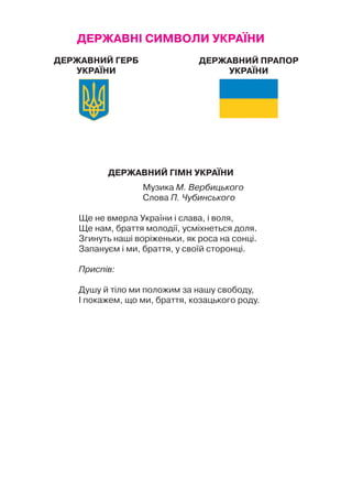ДЕРЖАВНІ СИМВОЛИ УКРАЇНИ
Державний Гімн України
Музика М. Вербицького
Слова П. Чубинського
Ще не вмерла України і слава, і воля,
Ще нам, браття молодії, усміхнеться доля.
Згинуть наші воріженьки, як роса на сонці.
Запануєм і ми, браття, у своїй сторонці.
Приспів:
Душу й тіло ми положим за нашу свободу,
І покажем, що ми, браття, козацького роду.
Державний Герб
України
Державний Прапор
України
 