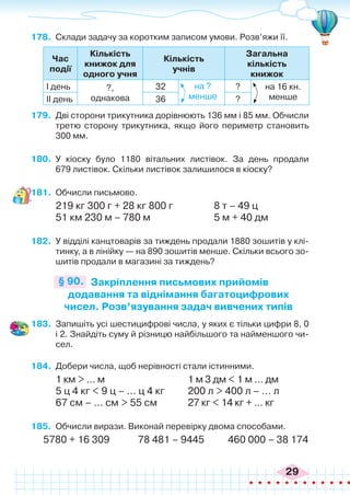 29
178.	 Склади задачу за коротким записом умови. Розв’яжи її.
Час
події
Кількість
книжок для
одного учня
Кількість
учнів
Загальна
кількість
книжок
І день ?,
однакова
32 ?
ІІ день 36 ?
на ?
менше
на 16 кн.
менше
179.	 Дві сторони трикутника дорівнюють 136 мм і 85 мм. Обчисли
третю сторону трикутника, якщо його периметр становить
300 мм.
180.	 У кіоску було 1180 вітальних листівок. За день продали
679 листівок. Скільки листівок залишилося в кіоску?
181.	 Обчисли письмово.
219 кг 300 г + 28 кг 800 г		 8 т – 49 ц
51 км 230 м – 780 м 		 5 м + 40 дм
182.	 У відділі канцтоварів за тиждень продали 1880 зошитів у клі-
тинку, а в лінійку — на 890 зошитів менше. Скільки всього зо-
шитів продали в магазині за тиждень?
Закріплення письмових прийомів
додавання та віднімання багатоцифрових
чисел. Розв’язування задач вивчених типів
§ 90.
183.	 Запишіть усі шестицифрові числа, у яких є тільки цифри 8, 0
і 2. Знайдіть суму й різницю найбільшого та найменшого чи-
сел.
184.	 Добери числа, щоб нерівності стали істинними.
1 км > ... м				 1 м 3 дм < 1 м ... дм
5 ц 4 кг < 9 ц – ... ц 4 кг	 200 л > 400 л – ... л
67 см – ... см > 55 см		 27 кг < 14 кг + ... кг
185.	 Обчисли вирази. Виконай перевірку двома способами.
5780 + 16 309 78 481 – 9445 460 000 – 38 174
 