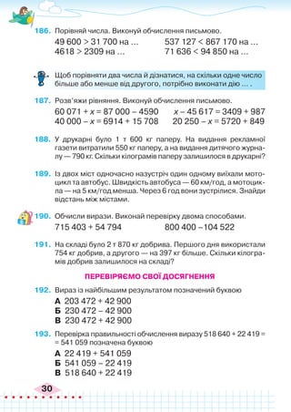 30
186.	 Порівняй числа. Виконуй обчислення письмово.
49 600 > 31 700 на ...		 537 127 < 867 170 на ...
4618 > 2309 на ...		 71 636 < 94 850 на ...
	 Щоб порівняти два числа й дізнатися, на скільки одне число
більше або менше від другого, потрібно виконати дію … .
187.	 Розв’яжи рівняння. Виконуй обчислення письмово.
60 071 + х = 87 000 – 4590	 х – 45 617 = 3409 + 987
40 000 – х = 6914 + 15 708	 20 250 – х = 5720 + 849
188.	 У друкарні було 1 т 600 кг паперу. На видання рекламної
газети витратили 550 кг паперу, а на видання дитячого журна-
лу — 790 кг. Скільки кілограмів паперу залишилося в друкарні?
189.	 Із двох міст одночасно назустріч один одному виїхали мото-
цикл та автобус. Швидкість автобуса — 60 км/год, а мотоцик-
ла — на 5 км/год менша. Через 6 год вони зустрілися. Знайди
відстань між містами.
190.	 Обчисли вирази. Виконай перевірку двома способами.
715 403 + 54 794		 800 400 –104 522
191.	 На складі було 2 т 870 кг добрива. Першого дня використали
754 кг добрив, а другого — на 397 кг більше. Скільки кілогра-
мів добрив залишилося на складі?
Перевіряємо свої досягнення
192.	 Вираз із найбільшим результатом позначений буквою
А 203 472 + 42 900
Б 230 472 – 42 900
В 230 472 + 42 900
193.	 Перевірка правильності обчислення виразу 518 640 + 22 419 =
= 541 059 позначена буквою
А 22 419 + 541 059
Б 541 059 – 22 419
В 518 640 + 22 419
 
