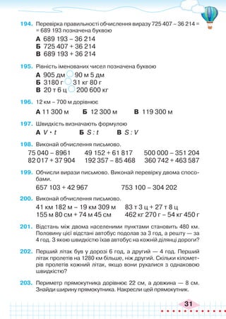 31
194.	 Перевірка правильності обчислення виразу 725 407 – 36 214 =
= 689 193 позначена буквою
А 689 193 – 36 214
Б 725 407 + 36 214
В 689 193 + 36 214
195.	 Рівність іменованих чисел позначена буквою
А 905 дм 90 м 5 дм
Б 3180 г 31 кг 80 г
В 20 т 6 ц 200 600 кг
196.	 12 км – 700 м дорівнює
А 11 300 м Б 12 300 м В 119 300 м
197.	 Швидкість визначають формулою
А V • t Б S : t В S : V
198.	 Виконай обчислення письмово.
75 040 – 8961 49 152 + 61 817	 500 000 – 351 204
82 017 + 37 904 192 357 – 85 468 360 742 + 463 587
199.	 Обчисли вирази письмово. Виконай перевірку двома спосо-
бами.
657 103 + 42 967		 753 100 – 304 202
200.	 Виконай обчислення письмово.
41 км 182 м – 19 км 309 м 83 т 3 ц + 27 т 8 ц
155 м 80 см + 74 м 45 см 462 кг 270 г – 54 кг 450 г
201.	 Відстань між двома населеними пунктами становить 480 км.
Половину цієї відстані автобус подолав за 3 год, а решту — за
4 год. З якою швидкістю їхав автобус на кожній ділянці дороги?
202.	 Перший літак був у дорозі 6 год, а другий — 4 год. Перший
літак пролетів на 1280 км більше, ніж другий. Скільки кіломет-
рів пролетів кожний літак, якщо вони рухалися з однаковою
швидкістю?
203.	 Периметр прямокутника дорівнює 22 см, а довжина — 8 см.
Знайди ширину прямокутника. Накресли цей прямокутник.
 