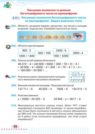 32
204.	 Обчисліть ланцюжок виразів і дізнаєтеся, яку кількість кольорів
розрізняє людське око. Спробуйте прочитати це число.
Письмове множення та ділення
багатоцифрового числа на одноцифрове
Письмове множення багатоцифрового числа
на одноцифрове. Задачі вивчених типів
§ 91.
+ + 100
3
80 60 10 10
. . . 10
.
3
.
205.	 Обчисли кругові вирази.
300 + 700 3600 : 4
900 : 3
400 + 3200
1000 + 1400
2400 : 6
206.	 Поясни усний прийом обчислення.
46 372 • 4 = (40 000 + 6000 + 300 + 70 + 2) • 4 =
= 40 000 • 4 + 6000 • 4 + 300 • 4 + 70 • 4 + 2 • 4 =
= 160 000 + 24 000 + ...
207.	 Розгляньте запис і прокоментуйте послідов-
ність виконання письмового множення.
208.	 Виконай множення письмово. Прокоментуй свої дії.
137 711 • 6 45 623 • 4 7836 • 8 134 212 • 3
209.	 Розв’яжи рівняння.
х + 2300 = 24 322 – 2		 34 945 – у = 5617 • 4
210.	 Максимальна місткість салону літака «Боїнг 747» старої
модифікації становила 452 пасажири. Із часом модифіка-
цію літака було поліпшено й місткість салону збільшилася
до 568 осіб. На скільки пасажирів більше може перевезти
за 4 рейси літак поліпшеної модифікації, ніж літак старої
модифікації?
x
2 2
1
 