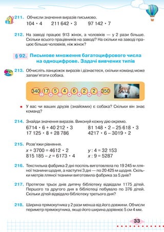 33
211.	 Обчисли значення виразів письмово.
104 • 4	 211 642 • 3	 97 142 • 7
212.	 На заводі працює 913 жінок, а чоловіків — у 2 рази більше.
Скільки всього працівників на заводі? На скільки на заводі пра-
цює більше чоловіків, ніж жінок?
Письмове множення багатоцифрового числа
на одноцифрове. Задачі вивчених типів
§ 92.
17 5 4
: :
6
340 350
. . 2
. 2
. _
213.	 Обчисліть ланцюжок виразів і дізнаєтеся, скільки команд може
запам’ятати собака.
	 У вас чи ваших друзів (знайомих) є собака? Скільки він знає
команд?
214.	 Знайди значення виразів. Виконуй кожну дію окремо.
6714 • 6 + 40 212 • 3		 81 148 • 2 – 25 618 • 3
17 125 • 8 + 28 786	 4217 • 6 – 3019 • 2
215.	 Розв’яжи рівняння.
х + 3700 = 4612 • 2		 у : 4 = 32 153
815 185 – z = 6173 • 4		 х : 9 = 5287
216.	 Текстильна фабрика 2 дні поспіль виготовляла по 19 245 м лля-
ної тканини щодня, а наступні 3 дні — по 20 425 м щодня. Скіль-
ки метрів лляної тканини виготовила фабрика за 5 днів?
217.	 Протягом трьох днів дитячу бібліотеку відвідали 1175 дітей.
Першого та другого дня в бібліотеці побувало по 376 дітей.
Скільки дітей відвідало бібліотеку третього дня?
218.	 Ширина прямокутника у 2 рази менша від його довжини. Обчисли
периметр прямокутника, якщо його ширина дорівнює 5 см 4 мм.
 