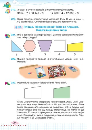 34
219.	 Знайди значення виразів. Виконуй кожну дію окремо.
3154 • 7 + 30 142 • 3	 17 468 • 4 – 12 893 • 3
220.	 Одна сторона прямокутника дорівнює 2 см 8 мм, а інша —
у 3 рази більша. Обчисли периметр цього прямокутника.
Площа. Порівняння об’єктів за площею.
Задачі вивчених типів
§ 93.
221.	 Яка із зображених фігур «зайва»? За якою ознакою ви визначи-
ли «зайву» фігуру?
222.	 Який із предметів займає на столі більше місця? Який най-
менше?
223.	 Розгляньте малюнки та прочитайте пояснення.
	 Межу многокутника утворюють його сторони. Окрім межі, мно-
гокутник має внутрішню область. Це частина площини. Вона
буває більшою або меншою за розміром, тобто фігура має
більшу площу або меншу площу. Наприклад, на малюнку до
завдання 221 площа трикутника менша, ніж площа шестикут-
ника. Поміркуйте, які ще фігури на цьому малюнку мають біль-
шу площу. Як це можна визначити?
1 2 3 4 5
 